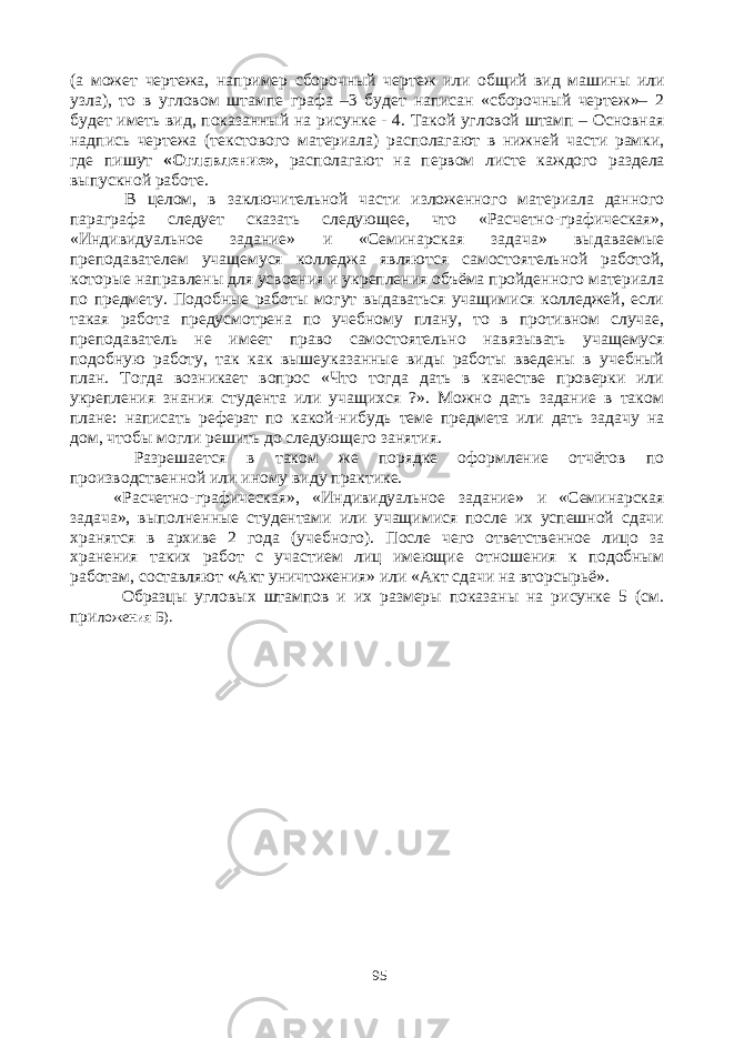 (а может чертежа, например сборочный чертеж или общий вид машины или узла), то в угловом штампе графа –3 будет написан «сборочный чертеж»– 2 будет иметь вид, показанный на рисунке - 4. Такой угловой штамп – Основная надпись чертежа (текстового материала) располагают в нижней части рамки, где пишут «Оглавление» , располагают на первом листе каждого раздела выпускной работе. В целом, в заключительной части изложенного материала данного параграфа следует сказать следующее, что «Расчетно-графическая», «Индивидуальное задание» и «Семинарская задача» выдаваемые преподавателем учащемуся колледжа являются самостоятельной работой, которые направлены для усвоения и укрепления объёма пройденного материала по предмету. Подобные работы могут выдаваться учащимися колледжей, если такая работа предусмотрена по учебному плану, то в противном случае, преподаватель не имеет право самостоятельно навязывать учащемуся подобную работу, так как вышеуказанные виды работы введены в учебный план. Тогда возникает вопрос «Что тогда дать в качестве проверки или укрепления знания студента или учащихся ?». Можно дать задание в таком плане: написать реферат по какой-нибудь теме предмета или дать задачу на дом, чтобы могли решить до следующего занятия. Разрешается в таком же порядке оформление отчётов по производственной или иному виду практике. «Расчетно-графическая», «Индивидуальное задание» и «Семинарская задача», выполненные студентами или учащимися после их успешной сдачи хранятся в архиве 2 года (учебного). После чего ответственное лицо за хранения таких работ с участием лиц имеющие отношения к подобным работам, составляют «Акт уничтожения» или «Акт сдачи на вторсырьё». Образцы угловых штампов и их размеры показаны на рисунке 5 (см. при ложения Б). 95 