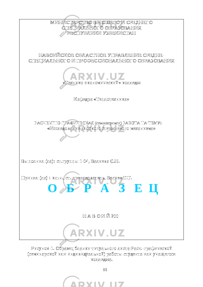 МИНИСТЕРСТВО ВЫСШЕГО И СРЕДНЕГО СПЕЦИАЛЬНОГО ОБРАЗОВАНИЯ РЕСПУБЛИКИ УЗБЕКИСТАН НАВОИЙСКОЕ ОБЛАСТНОЕ УПРАВЛЕНИЕ СРЕДНЕ- СПЕЦИАЛЬНОГО И ПРОФЕССИОНАЛЬНОГО ОБРАЗОВАНИЯ « Технико-экономический » колледж Кафедра «Теплотехника» РАСЧЕЬТНО-ГРАФИЧЕСКАЯ (семинарская) РАБОТА НА ТЕМУ: «Исследование плоского стержневого механизма» Выполнил (ла): ст.группы 1-04, Валиева С.Н. Принял (ла) : к.т.н., ст. преподователь, Васиев Т.Т. Н А В О И Й 200 Рисунок-1. Образец бланки титульного листа Расч.-графической (семинарской или индивидуальной) работы студента или учащегося колледжа. 96О Б Р А З Е Ц 