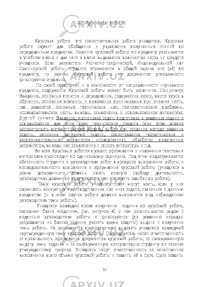 3.4 К урсовая работа Курсовая работа- это самостоятельная работа учащегося. Курсовая работа служит для обобщения и укрепления полученных знаний по определенным предметам. Наличие курсовой работы по предмету указывается в учебном плане и для чего в плане выделяется количество часов на каждого учащихся. Если результаты Расчетно-графической, Индивидуальной или Семинарской работы студента отражаются в общей оценке его (её) по предмету, то оценки Курсовой работы на документах успеваемости фиксируется отдельно. По своей специфики и в зависимости от направленности изучаемого предмета, содержание Курсовой работы может быть различное. Например: Введение, основные понятия и определения, содержание курса, место курса в обучении, основные моменты и положения принимаемые при анализе часть, где решаются основные технические или технологические проблемы, исследовательская часть, выводы, заключения и использованная литература. Другой пример : Введение, постановка задач, подготовка к решению задачи и использование для этих цели технических средств (при этом можно рассматривать математическую модель, выбор или создание метода решения задачи, описание алгоритма задачи, сопоставление теоретических и экспериментальных результатов исследования), обработка полученных результатов, выводы или заключение и список литературы и т.д. Во всех Курсовых работах процесс оформления и изложения текстовых материалов происходит по одинаковому сценарию. Под этим подразумевается обязанность студента и руководителя работ в процессе выполнения работы и последовательность выполнения и оформления курсовой работы (учащихся в рамке дозволенного должны иметь полную свободу деятельности, руководитель должен по ходу показать или исправить ошибки по работе). Тему курсовой работы учащихся сами могут взять, если у них сложилось конкретная производственная или иная задача, связанная с данным предметом (и в этом случае работа должна выполнятся под наблюдением руководителя темы работы). Учащихся колледжа после получения задания по курсовой работе, заполняет бланк «задание», (см. рисунок 4) о чем расписывается рядом с подписью руководителя работы и фиксируется (по решению кафедры разрешается на бланке задания указать время защиты) выдача и получение темы работы. Не разрешается преподавателю выдавать учащимся колледжей неутвержденную тему курсовой работы. Преподаватель несет ответственность за правильность оформления документов курсовой работы, за своевременную выдачу темы задания и за своёвременную консультацию студенту по заранее утвержденному графику. Учащихся несут ответственность за качественное выполнение всего объема курсовой работы и защиты её в срок. Срок защиты 97 