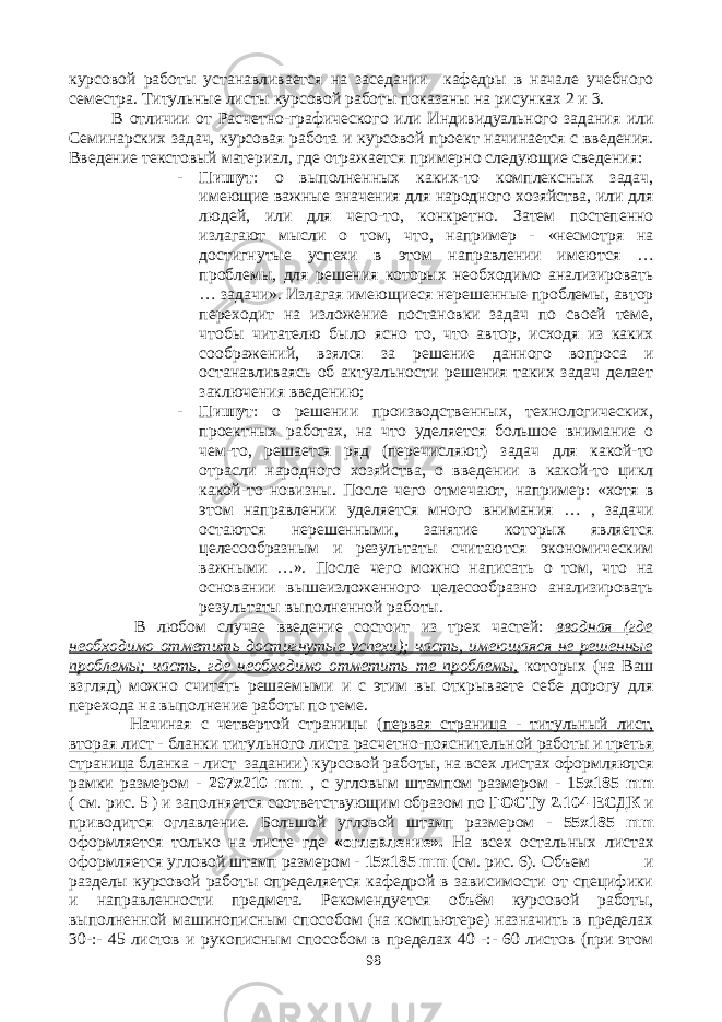 курсовой работы устанавливается на заседании кафедры в начале учебного семестра. Титульные листы курсовой работы показаны на рисунках 2 и 3. В отличии от Расчетно-графического или Индивидуального задания или Семинарских задач, курсовая работа и курсовой проект начинается с введения. Введение текстовый материал, где отражается примерно следующие сведения: - Пишут : о выполненных каких-то комплексных задач, имеющие важные значения для народного хозяйства, или для людей, или для чего-то, конкретно. Затем постепенно излагают мысли о том, что, например - «несмотря на достигнутые успехи в этом направлении имеются … проблемы, для решения которых необходимо анализировать … задачи». Излагая имеющиеся нерешенные проблемы, автор переходит на изложение постановки задач по своей теме, чтобы читателю было ясно то, что автор, исходя из каких соображений, взялся за решение данного вопроса и останавливаясь об актуальности решения таких задач делает заключения введению; - Пишут : о решении производственных, технологических, проектных работах, на что уделяется большое внимание о чем-то, решается ряд (перечисляют) задач для какой-то отрасли народного хозяйства, о введении в какой-то цикл какой-то новизны. После чего отмечают, например: «хотя в этом направлении уделяется много внимания … , задачи остаются нерешенными, занятие которых является целесообразным и результаты считаются экономическим важными …». После чего можно написать о том, что на основании вышеизложенного целесообразно анализировать результаты выполненной работы. В любом случае введение состоит из трех частей: вводная (где необходимо отметить достигнутые успехи); часть, имеющаяся не решенные проблемы; часть, где необходимо отметить те проблемы, которых (на Ваш взгляд) можно считать решаемыми и с этим вы открываете себе дорогу для перехода на выполнение работы по теме. Начиная с четвертой страницы ( первая страница - титульный лист, вторая лист - бланки титульного листа расчетно-пояснительной работы и третья страница бланка - лист задании ) курсовой работы, на всех листах оформляются рамки размером - 297х210 mm , с угловым штампом размером - 1 5х185 mm ( см. рис. 5 ) и заполняется соответствующим образом по ГОСТу 2.104 ЕСДК и приводится оглавление. Большой угловой штамп размером - 55х185 mm оформляется только на листе где «оглавление». На всех остальных листах оформляется угловой штамп размером - 15х185 mm (см. рис. 6). Объем и разделы курсовой работы определяется кафедрой в зависимости от специфики и направленности предмета. Рекомендуется объём курсовой работы, выполненной машинописным способом (на компьютере) назначить в пределах 30-:- 45 листов и рукописным способом в пределах 40 -:- 60 листов (при этом 98 