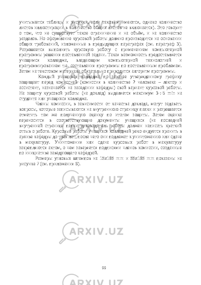 учитывается таблицы и рисунки, если таковым имеются, однако количество листов иллюстирации в количество общих листов не включается) . Это говорит о том, что не существует такое ограничение и на объём, и на количество разделов. Но оформление курсовой работы должно производится на основании общих требований, изложенные в предыдущих параграфах (см. параграф 3). Разрешается выполнять курсовую работу с применением компьютерной программы решения поставленной задачи. Такая возможность предоставляется учащимся колледжа, владеющим компьютерной технологией и программированием т.е. составления программы по поставленным проблемам. Затем на текстовом материале обязательно приводится алгоритм программы. Каждый учащихся колледжа по заранее утвержденному графику защищает перед комиссией (комиссия в количестве 2 человека – лектор и ассистент, назначается на заседании кафедры) свой вариант курсовой работы. На защиту курсовой работы (на доклад) выделяется максимум 3-:-5 min на студента или учащихся колледжа. Члены комиссии, в зависимости от качества доклада, могут задавать вопросы, которые записываются на внутреннюю страницу папки и разрешается отметить там же полученную оценку по итогам защиты. Затем оценка переносится в соответствующие документы учащихся (на последней внутренней странице папки руководитель работы должен написать краткий отзыв о работе. Курсовые работы учащихся колледжей реко-ендуется хранить в архиве кафедры до трех лет, после чего они подлежат к уничтожению или сдаче в макулатуру. Уничтожения или сдача курсовых работ в макулатуру закрепляются актом, о чем заверяется подписями членов комиссии, созданные по инициативе заведующего кафедрой. Размеры угловых штампов на 15х185 mm и 55х185 mm показаны на рисунке 7 (см. приложения Б). 99 