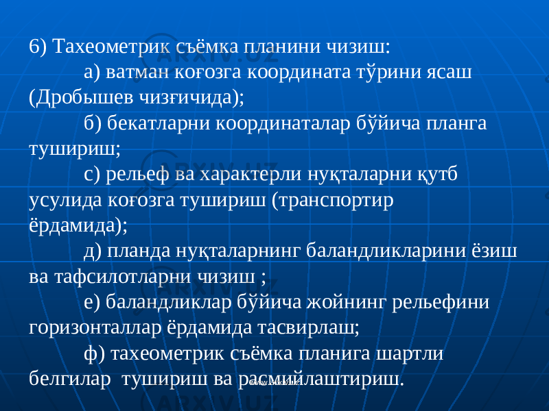 6) Тахеометрик съёмка планини чизиш: a ) ватман ко ғ озга координата т ў рини ясаш (Дробышев чиз ғ ичида); б) бекатларни координаталар б ў йича планга тушириш; c ) рельеф ва характерли ну қ таларни қ утб усулида ко ғ озга тушириш (транспортир ёрдамида); д) планда ну қ таларнинг баландликларини ёзиш ва тафсилотларни чизиш ; e ) баландликлар б ў йича жойнинг рельефини горизонталлар ёрдамида тасвирлаш; ф) тахеометрик съёмка планига шартли белгилар тушириш ва расмийлаштириш . www.arxiv.uzwww.arxiv.uz 
