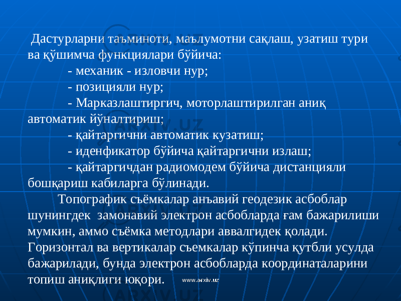  Дастурларни таъминоти, маълумотни са қ лаш, узатиш тури ва қў шимча функ ц иялари б ў йича: - механик - изловчи нур; - позицияли нур; - Марказлаштиргич, моторлаштирилган ани қ автоматик й ў налтириш; - қ айтаргични а в томатик кузатиш; - иденфикатор б ў йича қ айтаргични излаш; - қ айтаргичдан радиомодем б ў йича дистанцияли бош қ ариш кабиларга б ў линади. Топографик съёмкалар анъавий геодезик асбоблар шунингдек замонавий электрон асбобларда ғ ам бажарилиши мумкин, аммо съёмка методлари аввалгидек қ олади. Горизонтал ва вертикалар съемкалар к ў пинча қ утбли усулда бажарилади, бунда электрон асбобларда к о ординаталарини топиш ани қ лиги ю қ ори. www.arxiv.uzwww.arxiv.uz 