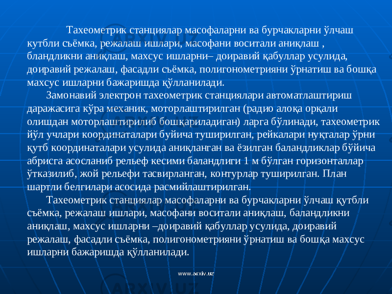Тахеометрик стан ц иялар масофаларни ва бурчакларни ў лчаш кутбли съёмка, режалаш ишлари, масофани воситали ани қ лаш , блан д ликни ани қ лаш, махсус ишларни– доиравий қ абуллар усулида, доиравий режалаш, фасадли съёмка, полигонометрияни ў рнатиш ва бош қ а махсус ишларни бажаришда қў лланилади. Замонавий электрон тахеометрик стан ц иялари автоматлаштириш даражасига к ў ра механик, моторлаштирилган (радио ало қ а ор қ али олишдан моторлаштирилиб бош қ ариладиган) ларга б ў линади, тахеометрик й ў л у члари координаталари б у йича туширилган, рейкалари ну қ талар ў рни қ утб координаталари усулида ани қ ланган ва ёзилган баландликлар б ў йича абрисга асосланиб рел ь еф кесими баландлиги 1 м б ў лган горизонталлар ў тказилиб, жой рел ь ефи тасвирланган, контурлар туширилган. План шартли белгилари асосида расмийлаштирилган. Тахеометрик стан ц иялар масофаларни ва бурчакларни ўл чаш қ утбли с ъ ёмка, режалаш ишлари, масофани воситали ани қ лаш, баландликни ани қ лаш, махсус ишларни –доиравий қ абуллар усулида, доиравий режалаш, фасадли с ъ ёмка, полигонометрияни ў рнатиш ва бош қ а махсус ишларни бажаришда қў лланилади. www.arxiv.uzwww.arxiv.uz 
