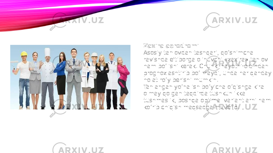 Zaxira aerodromi Asosiy tanlovdan tashqari, qo‘shimcha ravishda e&#39;tiborga olinuvchi «zaxira» tanlov ham bo‘lishi kerak. Chunki hayotni oldindan prognozlashtirib bo‘lmaydi, unda har qanday holat ro‘y berishi mumkin. Tanlangan yo‘nalish bo‘yicha o‘qishga kira olmay qolgan taqdirda tushkunlikka tushmaslik, boshqa optimal variantlarni ham ko‘rib chiqish maqsadga muvofiq. 