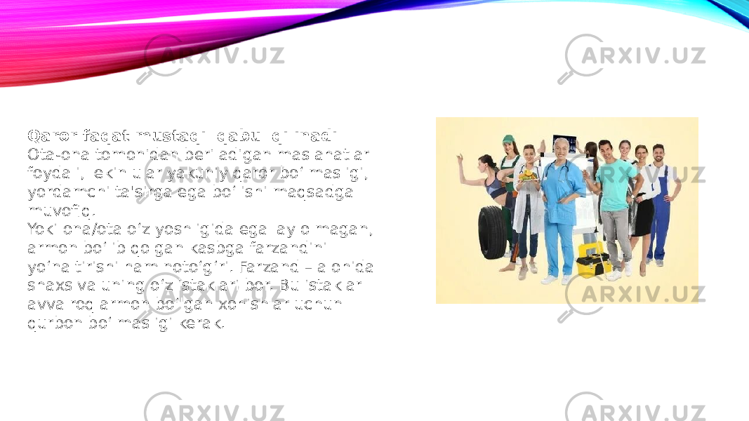 Qaror faqat mustaqil qabul qilinadi Ota-ona tomonidan beriladigan maslahatlar foydali, lekin ular yakuniy qaror bo‘lmasligi, yordamchi ta&#39;sirga ega bo‘lishi maqsadga muvofiq. Yoki ona/ota o‘z yoshligida egallay olmagan, armon bo‘lib qolgan kasbga farzandini yo‘naltirishi ham noto‘g‘ri. Farzand – alohida shaxs va uning o‘z istaklari bor. Bu istaklar avvalroq armon bo‘lgan xohishlar uchun qurbon bo‘lmasligi kerak. 