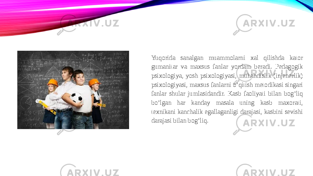 Yuqorida sanalgan muammolarni xal qilishda kator gumanitar va maxsus fanlar yordam beradi. Pedagogik psixologiya, yosh psixologiyasi, muhandislik (injenerlik) psixologiyasi, maxsus fanlarni o’qitish metodikasi singari fanlar shular jumlasidandir. Kasb faoliyati bilan bog’liq bo’lgan har kanday masala uning kasb maxorati, texnikani kanchalik egallaganligi darajasi, kasbini sevishi darajasi bilan bog’liq. 