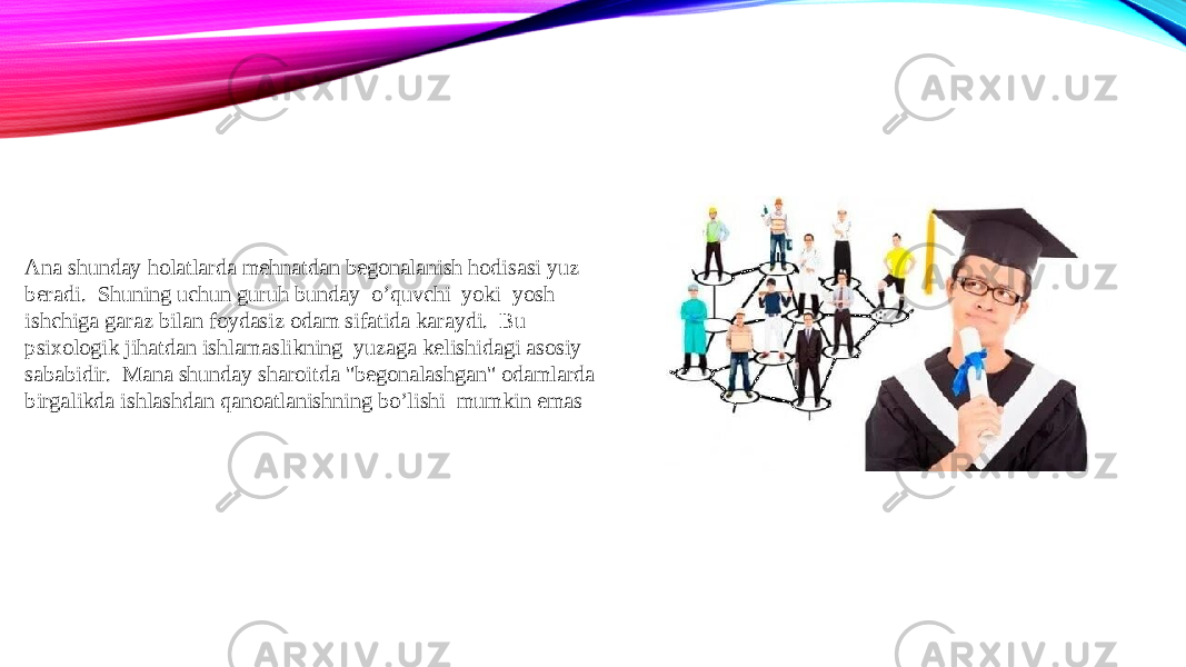 Ana shunday holatlarda mehnatdan begonalanish hodisasi yuz beradi. Shuning uchun guruh bunday o’quvchi yoki yosh ishchiga garaz bilan foydasiz odam sifatida karaydi. Bu psixologik jihatdan ishlamaslikning yuzaga kelishidagi asosiy sababidir. Mana shunday sharoitda &#34;begonalashgan&#34; odamlarda birgalikda ishlashdan qanoatlanishning bo’lishi mumkin emas 