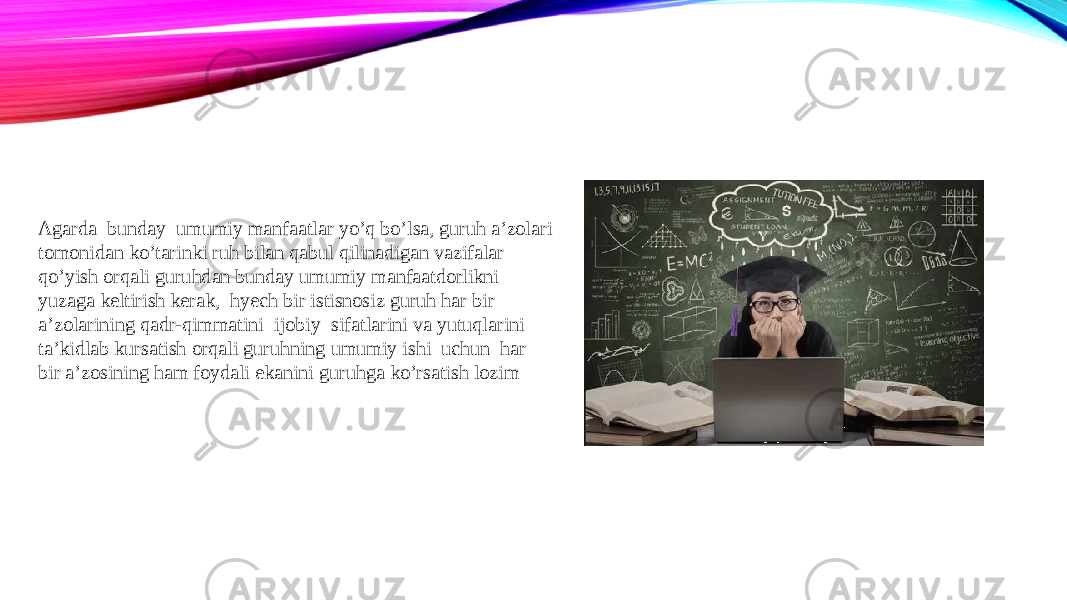 Agarda bunday umumiy manfaatlar yo’q bo’lsa, guruh a’zolari tomonidan ko’tarinki ruh bilan qabul qilinadigan vazifalar qo’yish orqali guruhdan bunday umumiy manfaatdorlikni yuzaga keltirish kerak, hyech bir istisnosiz guruh har bir a’zolarining qadr-qimmatini ijobiy sifatlarini va yutuqlarini ta’kidlab kursatish orqali guruhning umumiy ishi uchun har bir a’zosining ham foydali ekanini guruhga ko’rsatish lozim 