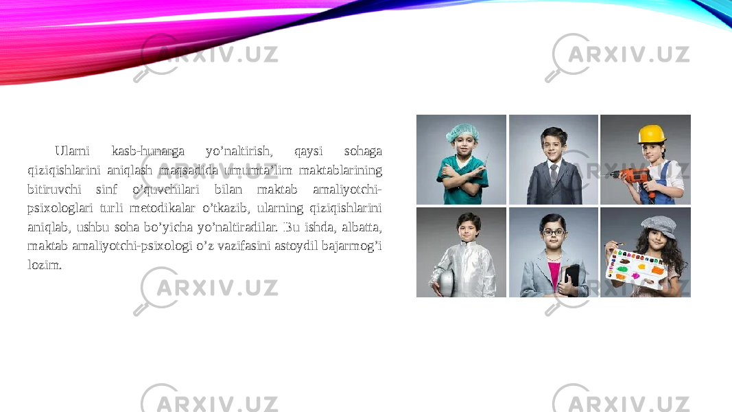 Ularni kasb-hunarga yo’naltirish, qaysi sohaga qiziqishlarini aniqlash maqsadida umumta’lim maktablarining bitiruvchi sinf o’quvchilari bilan maktab amaliyotchi- psixologlari turli metodikalar o’tkazib, ularning qiziqishlarini aniqlab, ushbu soha bo’yicha yo’naltiradilar. Bu ishda, albatta, maktab amaliyotchi-psixologi o’z vazifasini astoydil bajarmog’i lozim. 