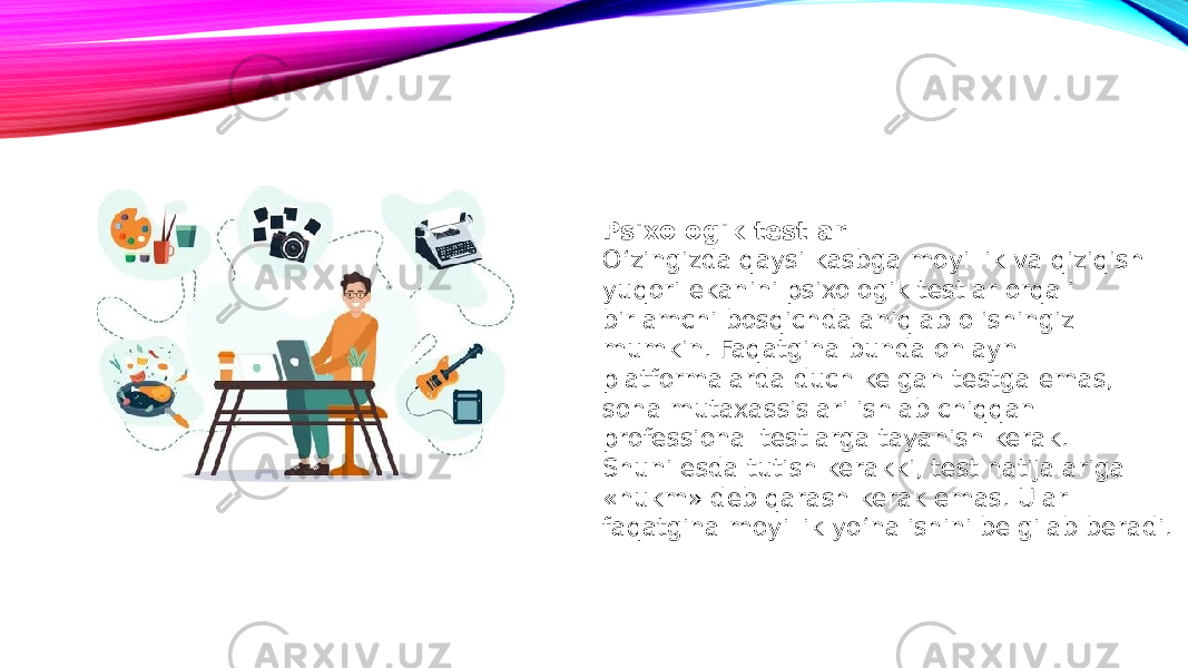 Psixologik testlar O‘zingizda qaysi kasbga moyillik va qiziqish yuqori ekanini psixologik testlar orqali birlamchi bosqichda aniqlab olishingiz mumkin. Faqatgina bunda onlayn platformalarda duch kelgan testga emas, soha mutaxassislari ishlab chiqqan professional testlarga tayanish kerak. Shuni esda tutish kerakki, test natijalariga «hukm» deb qarash kerak emas. Ular faqatgina moyillik yo‘nalishini belgilab beradi. 