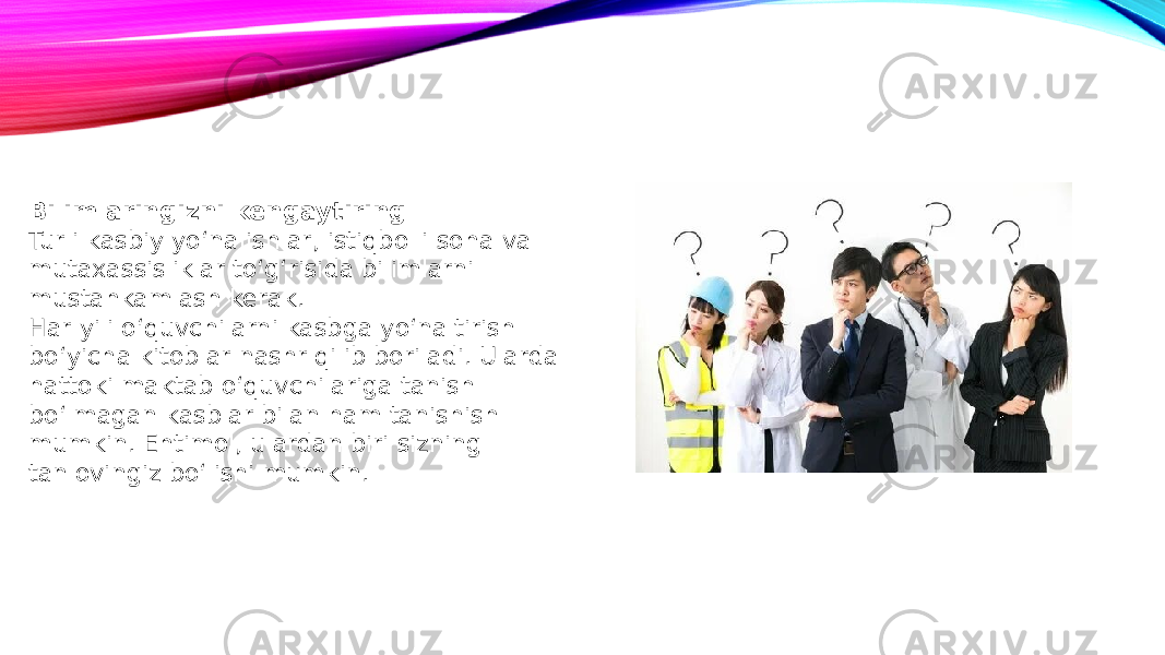 Bilimlaringizni kengaytiring Turli kasbiy yo‘nalishlar, istiqbolli soha va mutaxassisliklar to‘g‘risida bilimlarni mustahkamlash kerak. Har yili o‘quvchilarni kasbga yo‘naltirish bo‘yicha kitoblar nashr qilib boriladi. Ularda hattoki maktab o‘quvchilariga tanish bo‘lmagan kasblar bilan ham tanishish mumkin. Ehtimol, ulardan biri sizning tanlovingiz bo‘lishi mumkin. 