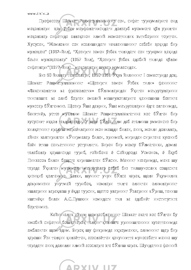 www.arxiv.uz Профессор Шавкат Раҳматуллаевнинг сон, сифат туркумларига оид мақолалари ҳам ўзбек морфологиясидаги долзарб муаммога қўл урилган мақолалар сифатида аллақачон илмий жамоатчилик эътиборини тортган. Хусусан, “Жамловчи сон ясалишидаги чекланишнинг сабаби ҳақида бир мулоҳаза” (1962–йил), “Ҳозирги замон ўзбек тилидаги сон туркуми ҳақида баъзи мулоҳазалар” (1957 йил), “Ҳозирги ўзбек адабий тилида кўлам сифатлари”(1972–йил)... мақолалари шулар жумласидан. Биз 60-йиллар талабалари, 1960-1961-Ўқув йилининг I семестрида доц. Шавкат Ращматуллаевнинг «Щозирги замон Ўзбек тили» фанининг «Лексикология ва фразеология» бЎлимларидан Ўқиган маърузуларини тинглашга ва олиб борган амалий машғулотларига қаинашиш бахтига муяссар бЎлганмиз. Щозир Ўша даврни, Ўша маърузаларни ёдга олганимда, беихтиёр, устоз муаллим Шавкат Ращматуллаевгагина хос бЎлган бир хусусият яққол гавдаланади. У щам бЎлса, илм деб аталмиш уммонсиз бир хилқатнинг яралиш жараёнларини жон-жащди билан, аниқ, жонли далиллар, айнан келтирилган кЎчирмалар билан, эринмай, миридан-сиригача куюниб баён этиш санъатининг устунлиги. Бирон бир мавзу бЎлмаганки, домла талабалар қаршисида туриб, ғойибона ё Сайидзода Усмонов, ё Ёқуб Пинхасов билан бащсга киришмаган бЎлсин. Менинг назаримда, мана шу тарзда Ўқилган муаммоли маърузалар сабаб биз тилшунослик сощасига қизиқиб қолганмиз. Балки, шунинг учун бЎлса керак, щали Ўқувчилик давримизни унутмай турибоқ, номлари тилга олинган олимларнинг ишларини варақлаш у ёқда турсин, щатто уларнинг Ўзларини кЎриш, таниш иштиёқи билан А.С.Пушкин номидаги тил ва адабиёт институтига борганмиз. Кейинчалик айрим щамкасбларнинг Шавкат акага хос бЎлган бу ижобий сифатни бошқачароқ талқин қилишга уринишганини кузатганимда ажбланган щам эдим. Бироқ шу фикримда иқрорманки, олимнинг щар бир қараши Ўзи талқин қилаётган, асослаётган қонуниятга муносабати манна шу тарздаги аниқ далилли илмий асосларга эга бЎлиш керак. Шундагина фанний 