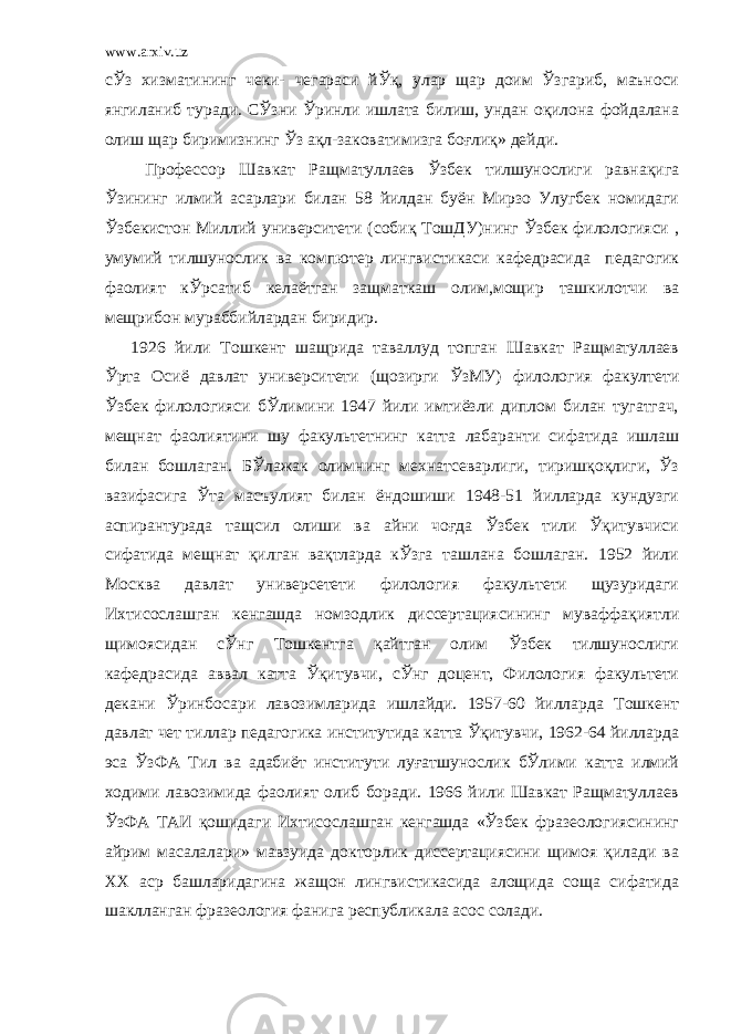 www.arxiv.uz сЎз хизматининг чеки- чегараси йЎқ, улар щар доим Ўзгариб, маъноси янгиланиб туради. СЎзни Ўринли ишлата билиш, ундан оқилона фойдалана олиш щар биримизнинг Ўз ақл-заковатимизга боғлиқ» дейди. Профессор Шавкат Ращматуллаев Ўзбек тилшунослиги равнақига Ўзининг илмий асарлари билан 58 йилдан буён Мирзо Улугбек номидаги Ўзбекистон Миллий университети (собиқ ТошДУ)нинг Ўзбек филологияси , умумий тилшунослик ва компютер лингвистикаси кафедрасида педагогик фаолият кЎрсатиб келаётган защматкаш олим,мощир ташкилотчи ва мещрибон мураббийлардан биридир. 1926 йили Тошкент шащрида таваллуд топган Шавкат Ращматуллаев Ўрта Осиё давлат университети (щозирги ЎзМУ) филология факултети Ўзбек филологияси бЎлимини 1947 йили имтиёзли диплом билан тугатгач, мещнат фаолиятини шу факультетнинг катта лабаранти сифатида ишлаш билан бошлаган. БЎлажак олимнинг мехнатсеварлиги, тиришқоқлиги, Ўз вазифасига Ўта масъулият билан ёндошиши 1948-51 йилларда кундузги аспирантурада тащсил олиши ва айни чоғда Ўзбек тили Ўқитувчиси сифатида мещнат қилган вақтларда кЎзга ташлана бошлаган. 1952 йили Москва давлат универсетети филология факультети щузуридаги Ихтисослашган кенгашда номзодлик диссертациясининг муваффақиятли щимоясидан сЎнг Тошкентга қайтган олим Ўзбек тилшунослиги кафедрасида аввал катта Ўқитувчи, сЎнг доцент, Филология факультети декани Ўринбосари лавозимларида ишлайди. 1957-60 йилларда Тошкент давлат чет тиллар педагогика институтида катта Ўқитувчи, 1962-64 йилларда эса ЎзФА Тил ва адабиёт институти луғатшунослик бЎлими катта илмий ходими лавозимида фаолият олиб боради. 1966 йили Шавкат Ращматуллаев ЎзФА ТАИ қошидаги Ихтисослашган кенгашда «Ўзбек фразеологиясининг айрим масалалари» мавзуида докторлик диссертациясини щимоя қилади ва ХХ аср башларидагина жащон лингвистикасида алощида соща сифатида шаклланган фразеология фанига республикала асос солади. 