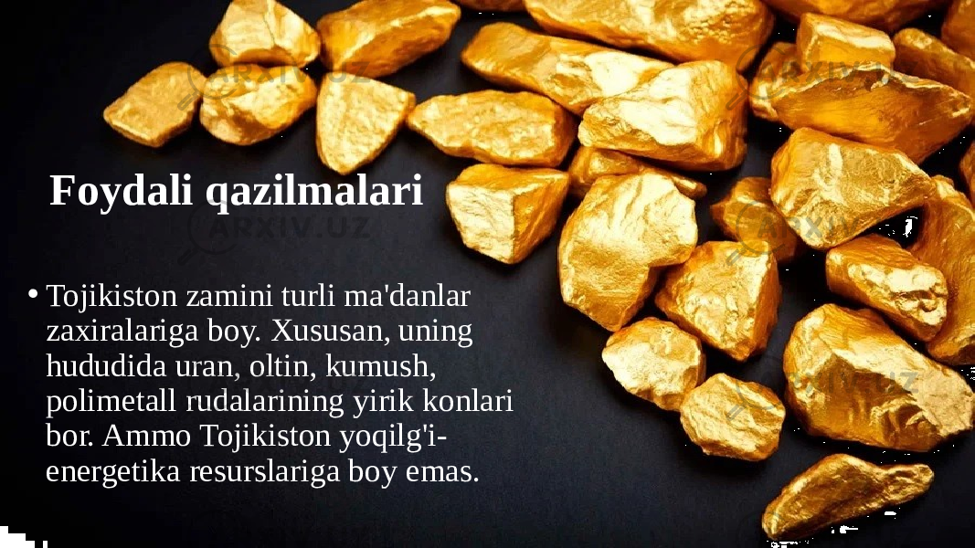 Foydali qazilmalari • Tojikiston zamini turli ma&#39;danlar zaxiralariga boy. Xususan, uning hududida uran, oltin, kumush, polimetall rudalarining yirik konlari bor. Ammo Tojikiston yoqilg&#39;i- energetika resurslariga boy emas. 