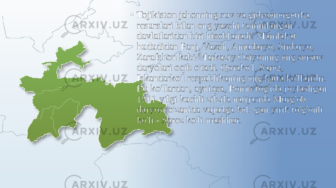 • Tojikiston jahonning suv va gidroenergetika resurslari bilan eng yaxshi ta&#39;minlangan davlatlaridan biri hisoblanadi. Mamlakat hududidan Panj, Vaxsh, Amudaryo, Sirdaryo, Zarafshon kabi Markaziy Osiyoning eng sersuv daryolari oqib o&#39;tadi. Qorako&#39;l, Sarez, Iskandarko&#39;l respublikaning eng katta ko&#39;llaridir. Bu ko&#39;llardan, ayniqsa, Pomir tog&#39;ida joylashgan 1911-yilgi kuchli zilzila natijasida Murg&#39;ob daryosi o&#39;zanida vujudga kel¬gan yirik to&#39;g&#39;onli ko&#39;li - Sarez ko&#39;li mashhur. 