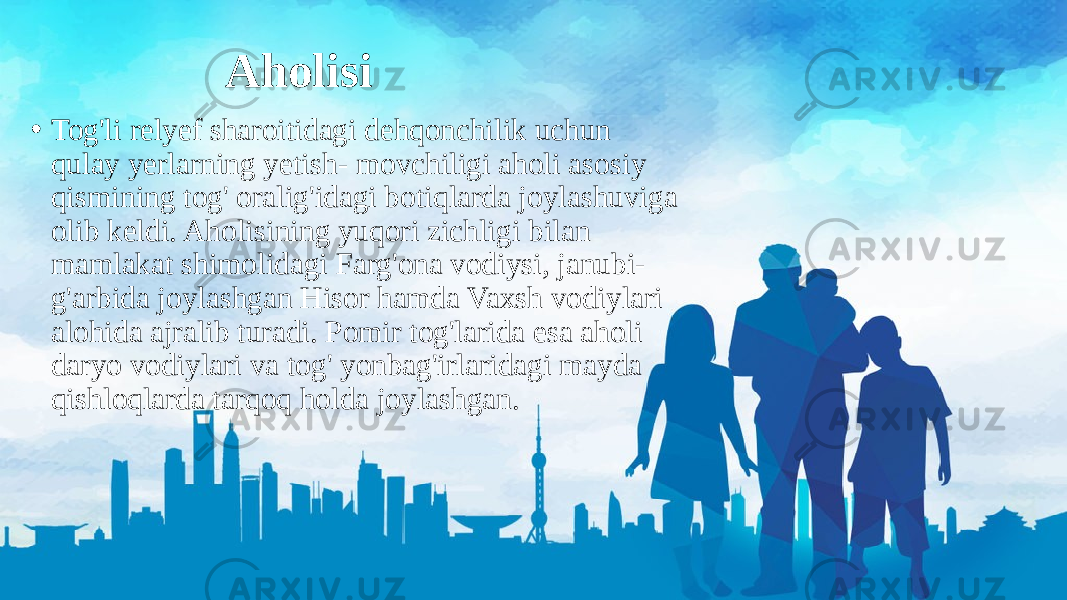 Aholisi • Tog&#39;li relyef sharoitidagi dehqonchilik uchun qulay yerlarning yetish- movchiligi aholi asosiy qismining tog&#39; oralig&#39;idagi botiqlarda joylashuviga olib keldi. Aholisining yuqori zichligi bilan mamlakat shimolidagi Farg&#39;ona vodiysi, janubi- g&#39;arbida joylashgan Hisor hamda Vaxsh vodiylari alohida ajralib turadi. Pomir tog&#39;larida esa aholi daryo vodiylari va tog&#39; yonbag&#39;irlaridagi mayda qishloqlarda tarqoq holda joylashgan. 