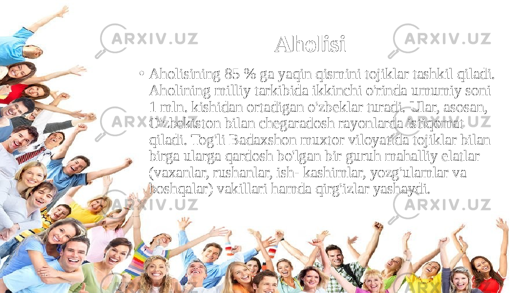 Aholisi • Aholisining 85 % ga yaqin qismini tojiklar tashkil qiladi. Aholining milliy tarkibida ikkinchi o&#39;rinda umumiy soni 1 mln. kishidan ortadigan o&#39;zbeklar turadi. Ular, asosan, O&#39;zbekiston bilan chegaradosh rayonlarda istiqomat qiladi. Tog&#39;li Badaxshon muxtor viloyatida tojiklar bilan birga ularga qardosh bo&#39;lgan bir guruh mahalliy elatlar (vaxanlar, rushanlar, ish- kashimlar, yozg&#39;ulamlar va boshqalar) vakillari hamda qirg&#39;izlar yashaydi. 