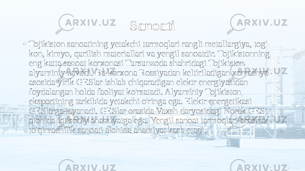 Sanoati • Tojikiston sanoatining yetakchi tarmoqlari rangli metallurgiya, tog&#39;- kon, kimyo, qurilish materiallari va yengil sanoatdir. Tojikistonning eng katta sanoat korxonasi Tursunzoda shahridagi Tojikiston alyuminiy zavodi. Bu korxona Rossiyadan keltiriladigan xomashyo asosida yirik GESlar ishlab chiqaradigan elektr energiyasidan foydalangan holda faoliyat ko&#39;rsatadi. Alyuminiy Tojikiston eksportining tarkibida yetakchi o&#39;ringa ega. Elektr energetikasi GESlarga tayanadi. GESlar orasida Vaxsh daryosidagi Norak GESi alohida iqtisodiy ahamiyatga ega. Yengil sanoat tarmoqlari orasida to&#39;qimachilik sanoati alohida ahamiyat kasb etadi. 