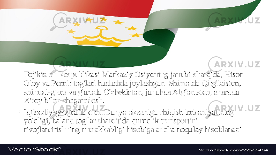 • Tojikiston Respublikasi Markaziy Osiyoning janubi-sharqida, Hisor- Oloy va Pomir tog&#39;lari hududida joylashgan. Shimolda Qirg&#39;iziston, shimoli-g&#39;arb va g&#39;arbda O&#39;zbekiston, janubda Afg&#39;oniston, sharqda Xitoy bilan chegaradosh. • Iqtisodiy-geografik o&#39;rni Dunyo okeaniga chiqish imkoniyatining yo&#39;qligi, baland tog&#39;lar sharoitida quruqlik transportini rivojlantirishning murakkabligi hisobiga ancha noqulay hisoblanadi 