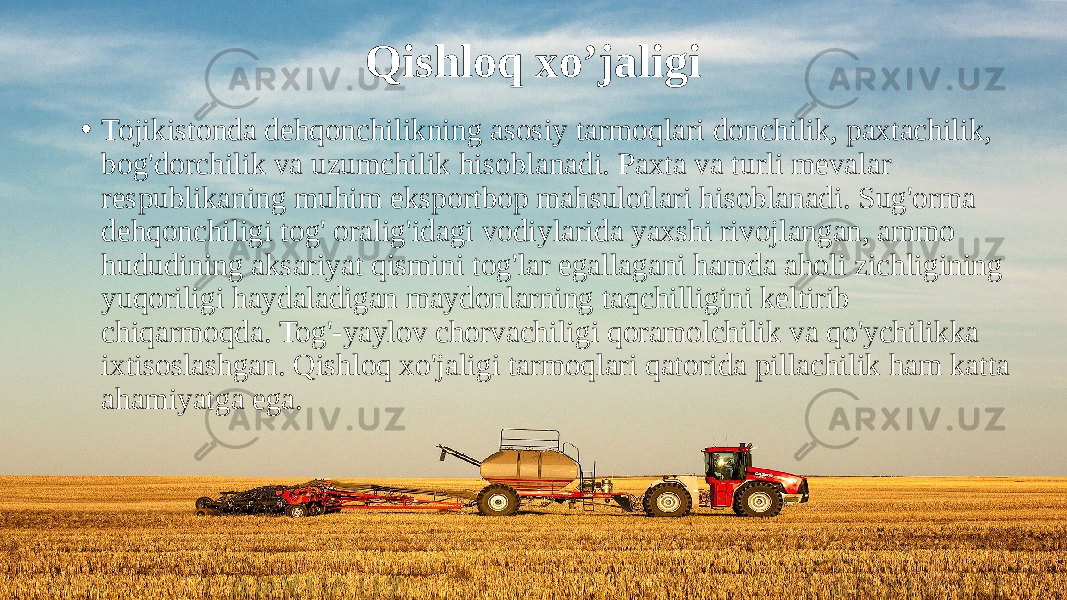 Qishloq xo’jaligi • Tojikistonda dehqonchilikning asosiy tarmoqlari donchilik, paxtachilik, bog&#39;dorchilik va uzumchilik hisoblanadi. Paxta va turli mevalar respublikaning muhim eksportbop mahsulotlari hisoblanadi. Sug&#39;orma dehqonchiligi tog&#39; oralig&#39;idagi vodiylarida yaxshi rivojlangan, ammo hududining aksariyat qismini tog&#39;lar egallagani hamda aholi zichligining yuqoriligi haydaladigan maydonlarning taqchilligini keltirib chiqarmoqda. Tog&#39;-yaylov chorvachiligi qoramolchilik va qo&#39;ychilikka ixtisoslashgan. Qishloq xo&#39;jaligi tarmoqlari qatorida pillachilik ham katta ahamiyatga ega. 