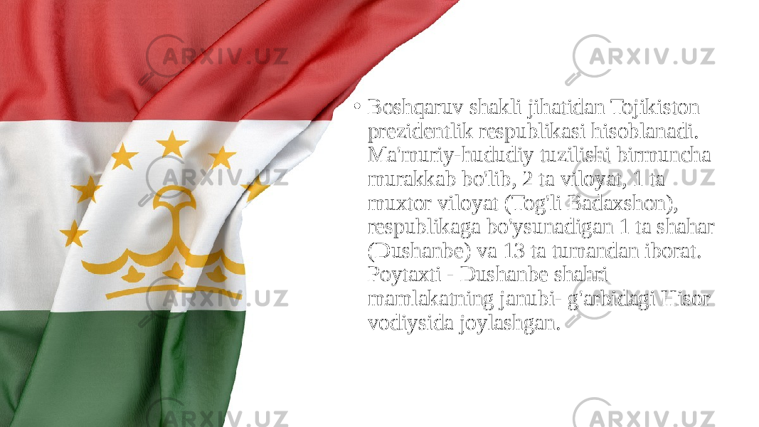 • Boshqaruv shakli jihatidan Tojikiston prezidentlik respublikasi hisoblanadi. Ma&#39;muriy-hududiy tuzilishi birmuncha murakkab bo&#39;lib, 2 ta viloyat, 1 ta muxtor viloyat (Tog&#39;li Badaxshon), respublikaga bo&#39;ysunadigan 1 ta shahar (Dushanbe) va 13 ta tumandan iborat. Poytaxti - Dushanbe shahri mamlakatning janubi- g&#39;arbidagi Hisor vodiysida joylashgan. 