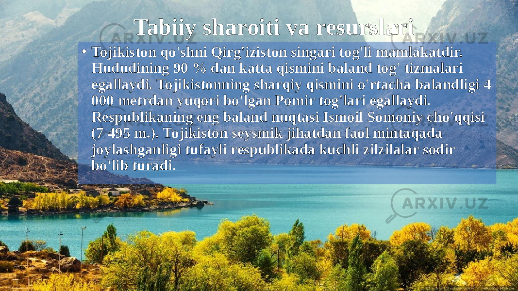 Tabiiy sharoiti va resurslari • Tojikiston qo&#39;shni Qirg&#39;iziston singari tog&#39;li mamlakatdir. Hududining 90 % dan katta qismini baland tog&#39; tizmalari egallaydi. Tojikistonning sharqiy qismini o&#39;rtacha balandligi 4 000 metrdan yuqori bo&#39;lgan Pomir tog&#39;lari egallaydi. Respublikaning eng baland nuqtasi Ismoil Somoniy cho&#39;qqisi (7 495 m.). Tojikiston seysmik jihatdan faol mintaqada joylashganligi tufayli respublikada kuchli zilzilalar sodir bo&#39;lib turadi. 