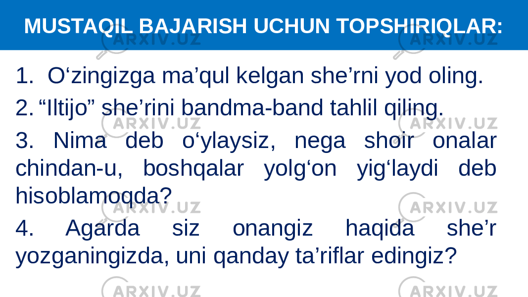 1. O‘zingizga ma’qul kelgan she’rni yod oling. 2. “Iltijo” she’ri ni bandma-band tahlil qiling. 3. Nima deb o‘ylaysiz, nega shoir onalar chindan-u, boshqalar yolg‘on yig‘laydi deb hisoblamoqda? 4. Agarda siz onangiz haqida she’r yozganingizda, uni qanday ta’riflar edingiz? MUSTAQIL BAJARISH UCHUN TOPSHIRIQLAR: 