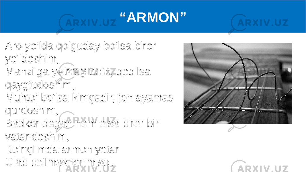 Aro yo‘lda qolguday bo‘lsa biror yo‘ldoshim, Manzilga yetmay turib, qoqilsa qayg‘udoshim, Muhtoj bo‘lsa kimgadir, jon ayamas qurdoshim, Badkor degan nom olsa biror bir vatandoshim, Ko‘nglimda armon yotar Ulab bo‘lmas tor misol. “ ARMON” 