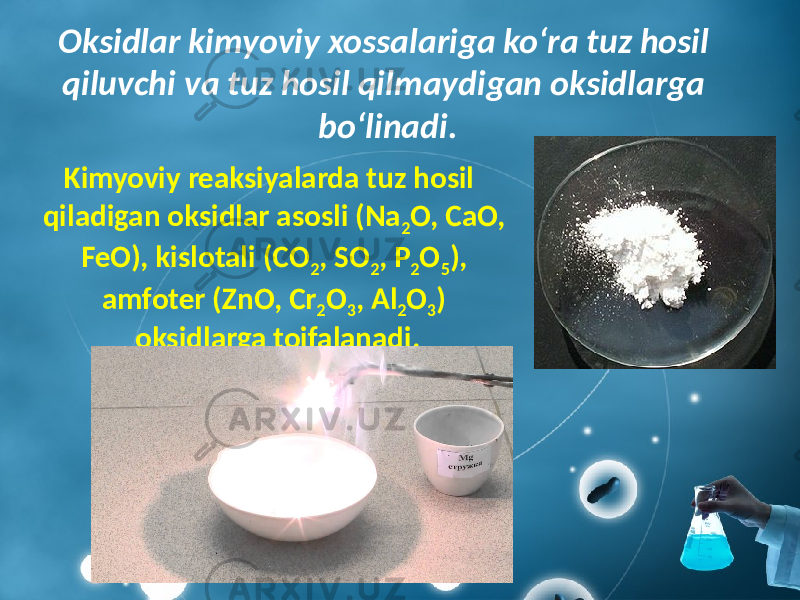 Oksidlar kimyoviy xossalariga ko‘ra tuz hosil qiluvchi va tuz hosil qilmaydigan oksidlarga bo‘linadi. Kimyoviy reaksiyalarda tuz hosil qiladigan oksidlar asosli (Na 2 O, CaO, FeO), kislotali (CO 2 , SO 2 , P 2 O 5 ), amfoter (ZnO, Cr 2 O 3 , Al 2 O 3 ) oksidlarga toifalanadi. 