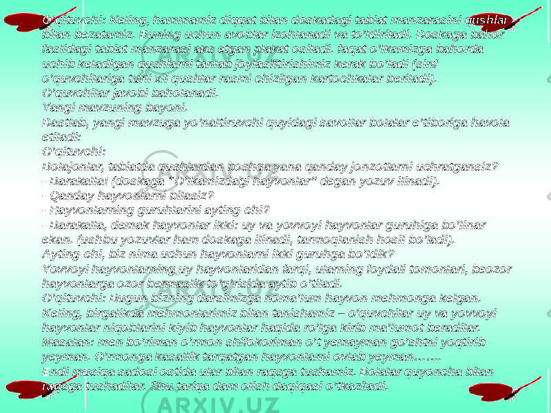 O’qituvchi: Keling, hammamiz diqqat bilan doskadagi tabiat manzarasini qushlar bilan bezatamiz. Buning uchun avoblar izohlanadi va to’ldiriladi. Doskaga bahor faslidagi tabiat manzarasi aks etgan plakat osiladi. faqat o’lkamizga bahorda uchib keladigan qushlarni tanlab joylashtirishimiz kerak bo’ladi (sinf o’quvchilariga turli xil qushlar rasmi chizilgan kartochkalar beriladi). O’quvchilar javobi baholanadi. Yangi mavzuning bayoni. Dastlab, yangi mavzuga yo’naltiruvchi quyidagi savollar bolalar e’tiboriga havola etiladi: O’qituvchi: Bolajonlar, tabiatda qushlardan boshqa yana qanday jonzotlarni uchratgansiz? - Barakalla! (doskaga “O’lkamizdagi hayvonlar” degan yozuv ilinadi). - Qanday hayvonlarni bilasiz? - Hayvonlarning guruhlarini ayting-chi? - Barakalla, demak hayvonlar ikki: uy va yovvoyi hayvonlar guruhiga bo’linar ekan. (ushbu yozuvlar ham doskaga ilinadi, tarmoqlanish hosil bo’ladi). Ayting-chi, biz nima uchun hayvonlarni ikki guruhga bo’ldik? Yovvoyi hayvonlarning uy hayvonlaridan farqi, ularning foydali tomonlari, beozor hayvonlarga ozor bermaslik to’g’risida aytib o’tiladi. O’qituvchi: Bugun bizning darsimizga noma’lum hayvon mehmonga kelgan. Keling, birgalikda mehmonlarimiz bilan tanishamiz – o’quvchilar uy va yovvoyi hayvonlar niqoblarini kiyib hayvonlar haqida ro’lga kirib ma’lumot beradilar. Masalan: men bo’riman o’rmon shifokoriman o’t yemayman go’shtni yoqtirib yeyman. O’rmonga kasallik tarqatgan hayvonlarni ovlab yeyman……. Endi musiqa sadosi ostida ular bilan raqsga tushamiz. Bolalar quyoncha bilan raqsga tushadilar. Shu tariqa dam olish daqiqasi o’tkaziladi. 