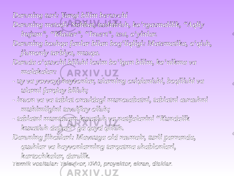 Darsning turi: Yangi bilim beruvchi Darsning metodi: Suhbat, tushtirish, ko’rgazmalilik, “Aqliy hujum”, “Klaster”, “Insert”, test, o’yinlar. Darsning boshqa fanlar bilan bog’liqligi: Matematika, o’qish, jismoniy tarbiya, musqa. Darsda o’quvchi bilishi lozim bo’lgan bilim, ko’nikma va malakalar: - uy va yovvoyi hayvonlar, ularning oziqlanishi, boqilishi va ularni farqlay bilish; - inson va va tabiat orasidagi munosabatni, tabiatni asrashni muhimligini tavsiflay olish; - tabiatni muntazam kuzatish va natijalarini “Kundalik kuzatish daftari” ga qayd qilish. Darsning jihozlari: Mavzuga oid rasmalr, turli parranda, qushlar va hayvonlarning tarqatma shablonlari, kartochkalar, darslik. Texnik vositalar: Televizor, DVD, proyektor, ekran, disklar. 