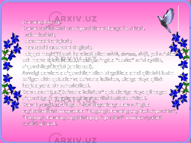 Darsning borishi: Darsni tashkil etish va o’quvchilarni darsga hozirlash. - salomlashish; - davomatni aniqlash; - navbatchi axborotni tinglash; - diqqat mashqi (bosh harakati bilan eshik, deraza, shift, pol so’zlari uch marta takrorlanadi, mashq so’ngida “doska” so’zi aytilib, o’quvchilar diqqati jamlanadi). Avvalgi darslarda o’quvchilar bilan birgalikda amal qilinishi lozim bo’lgan oltin qoidalar va do’stona kelishuv, ularga rioya qilish haqida yana bir bor eslatiladi. Dars davomida “Do’stona kelishuv” qoidalariga rioya qilmagan o’quvchiga jarima kartochkasi berilishi eslatib o’tiladi. Darsni yaxshi va a’loga o’zlashtirganlarga dars so’ngida rag’batlantirish maqsadida “Bugungi darsning eng faol o’quvchisi”, “Bugungi darsning eng tirishqoq o’quvchisi” nominatsiyalari tashkil qilinadi. 