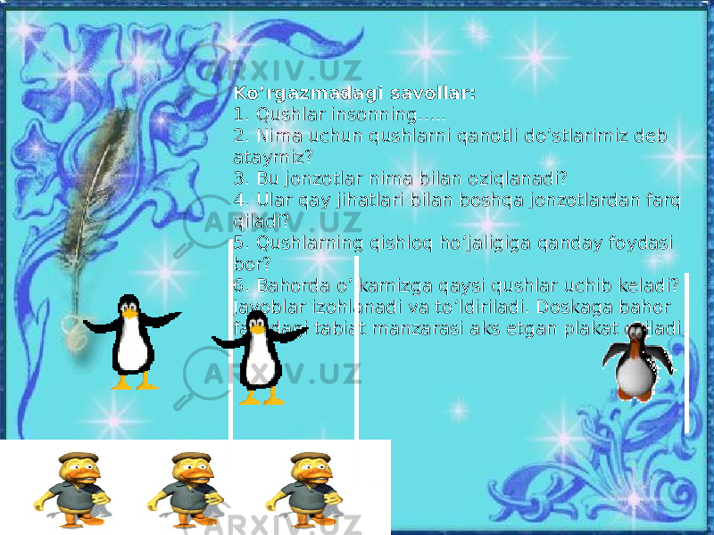 Ko’rgazmadagi savollar: 1. Qushlar insonning….. 2. Nima uchun qushlarni qanotli do’stlarimiz deb ataymiz? 3. Bu jonzotlar nima bilan oziqlanadi? 4. Ular qay jihatlari bilan boshqa jonzotlardan farq qiladi? 5. Qushlarning qishloq ho’jaligiga qanday foydasi bor? 6. Bahorda o’lkamizga qaysi qushlar uchib keladi? Javoblar izohlanadi va to’ldiriladi. Doskaga bahor faslidagi tabiat manzarasi aks etgan plakat osiladi. 