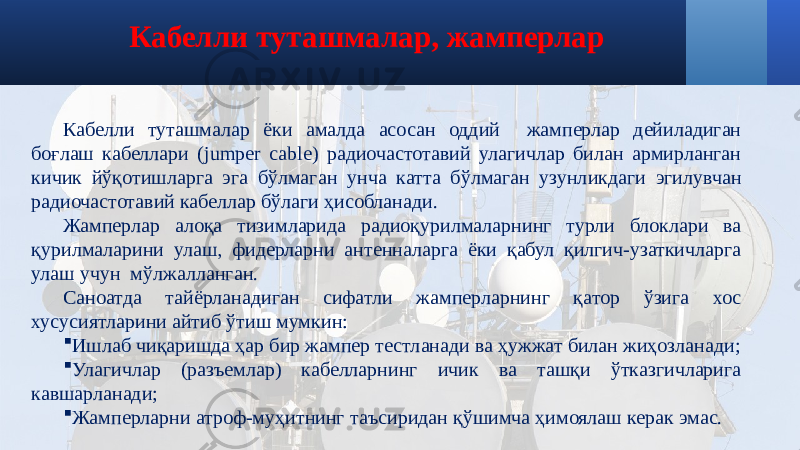 Кабелли туташмалар, жамперлар Кабелли туташмалар ёки амалда асосан оддий жамперлар дейиладиган боғлаш кабеллари (jumper cable) радиочастотавий улагичлар билан армирланган кичик йўқотишларга эга бўлмаган унча катта бўлмаган узунликдаги эгилувчан радиочастотавий кабеллар бўлаги ҳисобланади. Жамперлар алоқа тизимларида радиоқурилмаларнинг турли блоклари ва қурилмаларини улаш, фидерларни антенналарга ёки қабул қилгич-узаткичларга улаш учун мўлжалланган. Саноатда тайёрланадиган сифатли жамперларнинг қатор ўзига хос хусусиятларини айтиб ўтиш мумкин:  Ишлаб чиқаришда ҳар бир жампер тестланади ва ҳужжат билан жиҳозланади;  Улагичлар (разъемлар) кабелларнинг ичик ва ташқи ўтказгичларига кавшарланади;  Жамперларни атроф-муҳитнинг таъсиридан қўшимча ҳимоялаш керак эмас. 