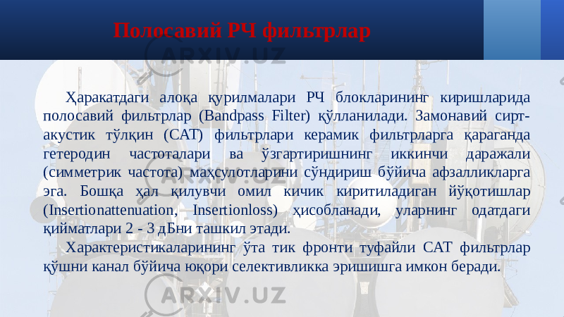 Полосавий РЧ фильтрлар Ҳаракатдаги алоқа қурилмалари РЧ блокларининг киришларида полосавий фильтрлар (Bandpass Filter) қўлланилади. Замонавий сирт- акустик тўлқин (САТ) фильтрлари керамик фильтрларга қараганда гетеродин частоталари ва ўзгартиришнинг иккинчи даражали (симметрик частота) маҳсулотларини сўндириш бўйича афзалликларга эга. Бошқа ҳал қилувчи омил кичик киритиладиган йўқотишлар (Insertionattenuation, Insertionloss) ҳисобланади, уларнинг одатдаги қийматлари 2 - 3 дБни ташкил этади. Характеристикаларининг ўта тик фронти туфайли САТ фильтрлар қўшни канал бўйича юқори селективликка эришишга имкон беради. 