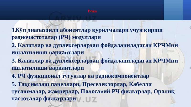 Режа 1. Кўп диапазонли абонентлар қурилмалари учун кириш радиочастоталар (РЧ) модуллари 2. Калитлар ва дуплексерлардан фойдаланиладиган КРЧМни ишлатилиши вариантлари 3. Калитлар ва дуплексерлардан фойдаланиладиган КРЧМни ишлатилиши вариантлари 4. РЧ функционал тугунлар ва радиокомпонентлар 5. Тақсимлаш панеллари, Преселекторлар, Кабелли туташмалар, жамперлар, Полосавий РЧ фильтрлар, Оралиқ частоталар фильтрлари 