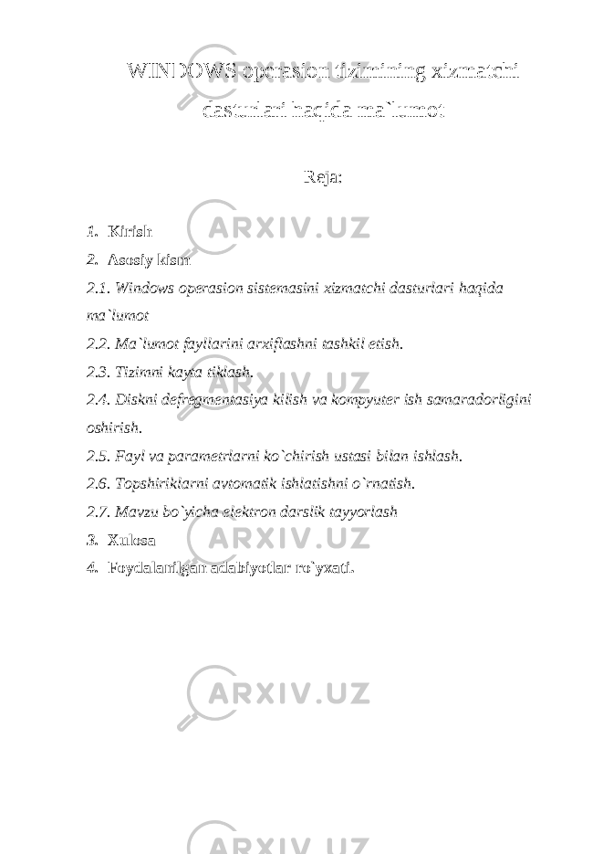 WINDOWS op е rasion tizimining xizmatchi dasturlari haqida ma`lumot R е ja: 1. Kirish 2. Asosiy kism 2.1. Windows op е rasion sist е masini xizmatchi dasturlari haqida ma`lumot 2.2. Ma`lumot fayllarini arxiflashni tashkil etish. 2.3. Tizimni kayta tiklash. 2.4. Diskni d е fr е gm е ntasiya kilish va kompyut е r ish samaradorligini oshirish. 2.5. Fayl va param е trlarni ko`chirish ustasi bilan ishlash. 2.6. Topshiriklarni avtomatik ishlatishni o`rnatish. 2.7. Mavzu bo`yicha el е ktron darslik tayyorlash 3. Xulosa 4. Foydalanilgan adabiyotlar ro`yxati. 