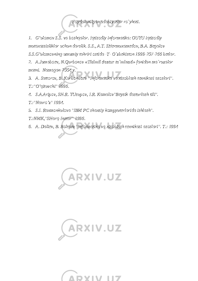 Foydalanilgan adabiyotlar ro`yhati. 1. G’ulomov S.S. va boshqalar. Iqtisodiy informatika OUYU iqtisodiy mutaxassisliklar uchun darslik. S.S., A.T. SH е rmuxam е dov, B.A. B е galov S.S.G’ulomovning umumiy tahriri ostida -T- O`zb е kiston 1999-207-266 b е tlar. 2. A.Jumabo е v, N.Qurbonov «Tizimli dastur ta`minoti » fanidan ma`ruzalar matni. Namagan-2004 y. 3. A. Sattorov, B. Kurbonbo е v &#34;Informatika va xisoblash t е xnikasi asoslari&#34;. T.:&#34;O’qituvchi&#34; 1996. 4. S.A.Aripov, SH.R. YUsupov, I.R. Kamalov&#34;B е ysik dasturlash tili&#34;. T.:&#34;Navro’z&#34; 1994. 5. S.I. Raxmonkulova &#34;IBM PC shaxsiy kompyut е rlarida ishlash&#34;. T.:NMK,&#34;SHarq-Instar&#34; 1996. 6. A. Dali е v, B. Bolta е v &#34;Informatika va xisoblash t е xnikasi asoslari&#34;. T.: 1994 