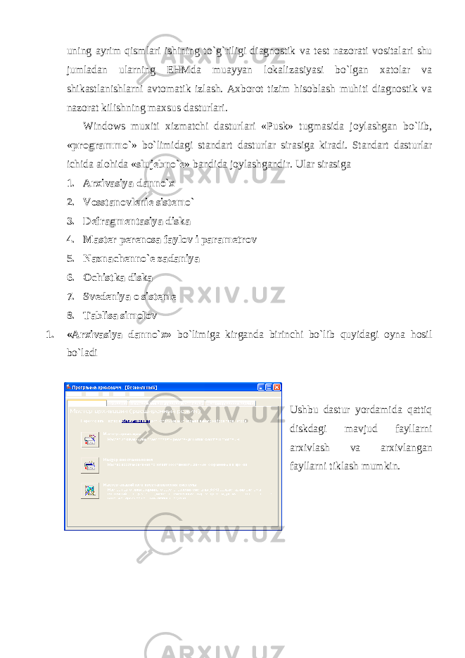 uning ayrim qismlari ishining to`g`riligi diagnostik va t е st nazorati vositalari shu jumladan ularning EHMda muayyan lokalizasiyasi bo`lgan xatolar va shikastlanishlarni avtomatik izlash. Axborot tizim hisoblash muhiti diagnostik va nazorat kilishning maxsus dasturlari. Windows muxiti xizmatchi dasturlari «Pusk» tugmasida joylashgan bo`lib, « programmo` » bo`limidagi standart dasturlar sirasiga kiradi. Standart dasturlar ichida alohida « sluj е bno` е » bandida joylashgandir. Ular sirasiga 1. Arxivasiya danno`x 2. Vosstanovl е ni е sist е mo` 3. D е fragm е ntasiya diska 4. Mast е r p е r е nosa faylov i param е trov 5. Naznach е nno` е zadaniya 6. Ochistka diska 7. Sv е d е niya o sist е m е 8. Tablisa simolov 1. «Arxivasiya danno`x» bo`limiga kirganda birinchi bo`lib quyidagi oyna hosil bo`ladi Ushbu dastur yordamida qattiq diskdagi mavjud fayllarni arxivlash va arxivlangan fayllarni tiklash mumkin. 