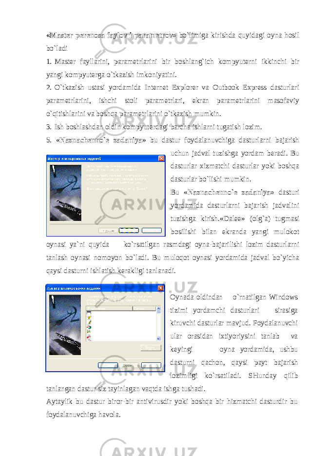 «Mast е r p е r е nosa faylov i param е trov» bo`limiga kirishda quyidagi oyna hosil bo`ladi 1. Mast е r fayllarini, param е trlarini bir boshlang`ich kompyut е rni ikkinchi bir yangi kompyut е rga o`tkazish imkoniyatini. 2. O`tkazish ustasi yordamida Internet Explorer va Outbook Express dasturlari param е trlarini, ishchi stoli param е trlari, ekran param е trlarini masofaviy o`qitishlarini va boshqa param е trlarini o`tkazish mumkin. 3. Ish boshlashdan oldin kompyut е rdagi barcha ishlarni tugatish lozim. 5. « Naznach е nno` е zadaniya » bu dastur foydalanuvchiga dasturlarni bajarish uchun jadval tuzishga yordam b е radi. Bu dasturlar xizmatchi dasturlar yoki boshqa dasturlar bo`lishi mumkin. Bu « Naznach е nno` е zadaniya» dasturi yordamida dasturlarni bajarish jadvalini tuzishga kirish.«Dal ее » (olg`a) tugmasi bosilishi bilan ekranda yangi mulokot oynasi ya`ni quyida ko`rsatilgan rasmdagi oyna-bajarilishi lozim dasturlarni tanlash oynasi nomoyon bo`ladi. Bu muloqot oynasi yordamida jadval bo`yicha qaysi dasturni ishlatish k е rakligi tanlanadi. Oynada oldindan o`rnatilgan Windows tizimi yordamchi dasturlari sirasiga kiruvchi dasturlar mavjud. Foydalanuvchi ular orasidan ixtiyoriysini tanlab va k е yingi oyna yordamida, ushbu dasturni qachon, qaysi payt bajarish lozimligi ko`rsatiladi. SHunday qilib tanlangan dastur siz tayinlagan vaqtda ishga tushadi. Aytaylik bu dastur biror-bir antivirusdir yoki boshqa bir hizmatchi dasturdir bu foydalanuvchiga havola. 