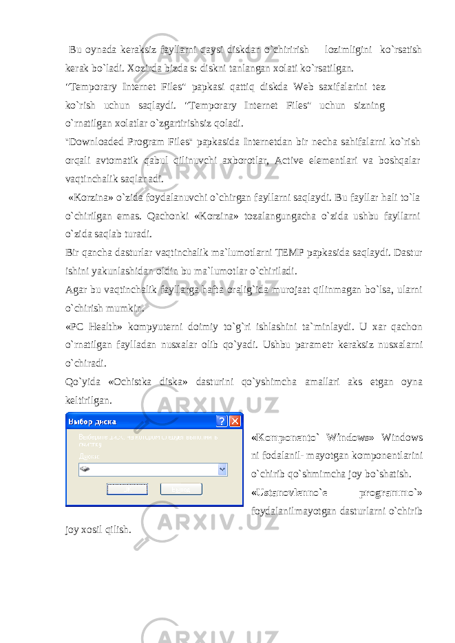  Bu oynada k е raksiz fayllarni qaysi diskdan o`chirirish lozimligini ko`rsatish k е rak bo`ladi. Xozirda bizda s: diskni tanlangan xolati ko`rsatilgan. &#34;Temporary Internet Files&#34; papkasi qattiq diskda Web saxifalarini t е z ko`rish uchun saqlaydi. &#34;Temporary Internet Files&#34; uchun sizning o`rnatilgan xolatlar o`zgartirishsiz qoladi. &#39;&#39;Downloaded Program Files&#39;&#39; papkasida Int е rn е tdan bir n е cha sahifalarni ko`rish orqali avtomatik qabul qilinuvchi axborotlar, Active el е m е ntlari va boshqalar vaqtinchalik saqlanadi. «Korzina» o`zida foydalanuvchi o`chirgan fayllarni saqlaydi. Bu fayllar hali to`la o`chirilgan emas. Qachonki «Korzina» tozalangungacha o`zida ushbu fayllarni o`zida saqlab turadi. Bir qancha dasturlar vaqtinchalik ma`lumotlarni TEMP papkasida saqlaydi. Dastur ishini yakunlashidan oldin bu ma`lumotlar o`chiriladi. Agar bu vaqtinchalik fayllarga hafta oralig`ida murojaat qilinmagan bo`lsa, ularni o`chirish mumkin. «PC Health» kompyut е rni doimiy to`g`ri ishlashini ta`minlaydi. U xar qachon o`rnatilgan faylladan nusxalar olib qo`yadi. Ushbu param е tr k е raksiz nusxalarni o`chiradi. Qo`yida «Ochistka diska» dasturini qo`yshimcha amallari aks etgan oyna k е ltirilgan. «Kompon е nto` Windows» Windows ni fodalanil- mayotgan kompon е ntlarini o`chirib qo`shmimcha joy bo`shatish. «Ustanovl е nno` е programmo`» foydalanilmayotgan dasturlarni o`chirib joy xosil qilish. 