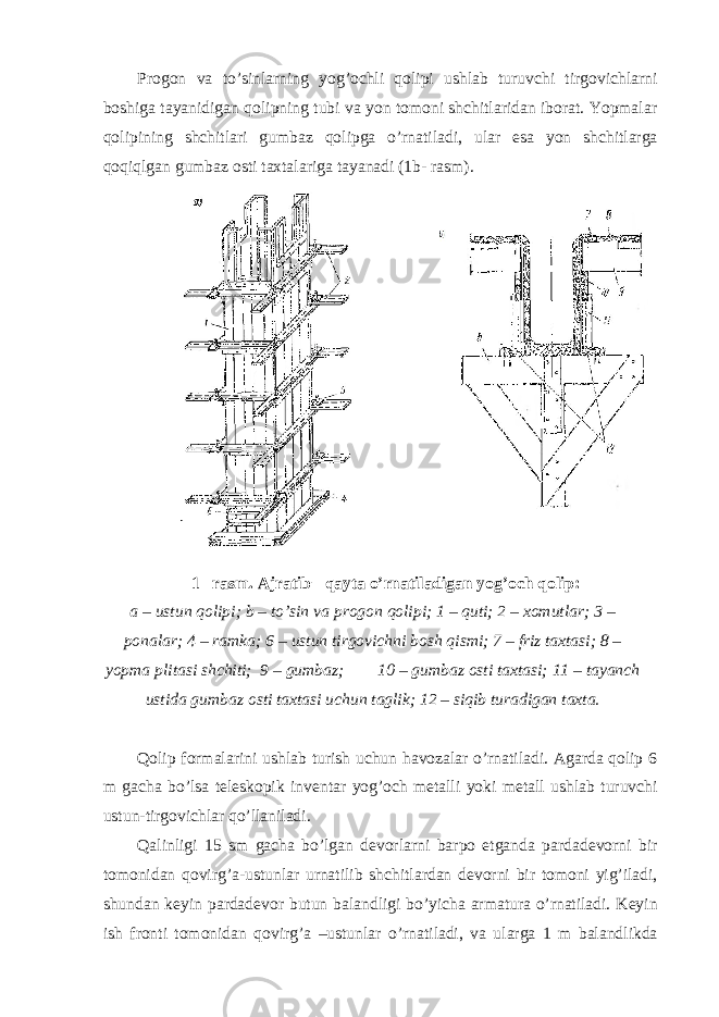 Progon va to’sinlarning yog’ochli qolipi ushlab turuvchi tirgovichlarni boshiga tayanidigan qolipning tubi va yon tomoni shchitlaridan iborat. Yopmalar qolipining shchitlari gumbaz qolipga o’rnatiladi, ular esa yon shchitlarga qoqiqlgan gumbaz osti taxtalariga tayanadi (1b- rasm). 1 –rasm. Ajratib− qayta o’rnatiladigan yog’och qolip: a – ustun qolipi; b – to’sin va progon qolipi; 1 – quti; 2 – xomutlar; 3 – ponalar; 4 – ramka; 6 – ustun tirgovichni bosh qismi; 7 – friz taxtasi; 8 – yopma plitasi shchiti; 9 – gumbaz; 10 – gumbaz osti taxtasi; 11 – tayanch ustida gumbaz osti taxtasi uchun taglik; 12 – siqib turadigan taxta. Qolip formalarini ushlab turish uchun havozalar o’rnatiladi. Agarda qolip 6 m gacha bo’lsa teleskopik inventar yog’och metalli yoki metall ushlab turuvchi ustun-tirgovichlar qo’llaniladi. Qalinligi 15 sm gacha bo’lgan devorlarni barpo etganda pardadevorni bir tomonidan qovirg’a-ustunlar urnatilib shchitlardan devorni bir tomoni yig’iladi, shundan keyin pardadevor butun balandligi bo’yicha armatura o’rnatiladi. Keyin ish fronti tomonidan qovirg’a –ustunlar o’rnatiladi, va ularga 1 m balandlikda 