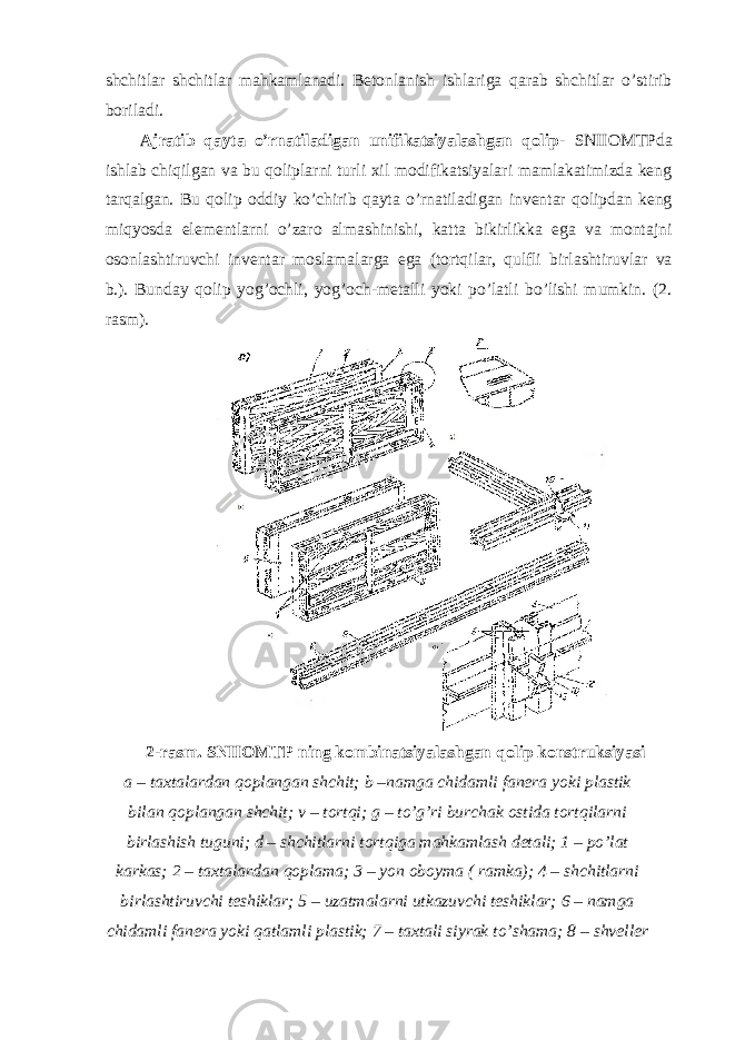 shchitlar shchitlar mahkamlanadi. Betonlanish ishlariga qarab shchitlar o’stirib boriladi. Ajratib qayta o’rnatiladigan unifikatsiyalashgan qolip - SNIIOMTPda ishlab chiqilgan va bu qoliplarni turli xil modifikatsiyalari mamlakatimizda keng tarqalgan. Bu qolip oddiy ko’chirib qayta o’rnatiladigan inventar qolipdan keng miqyosda elementlarni o’zaro almashinishi, katta bikirlikka ega va montajni osonlashtiruvchi inventar moslamalarga ega (tortqilar, qulfli birlashtiruvlar va b.). Bunday qolip yog’ochli, yog’och-metalli yoki po’latli bo’lishi mumkin. (2. rasm). 2-rasm. SNIIOMTP ning kombinatsiyalashgan qolip konstruksiyasi a – taxtalardan qoplangan shchit; b –namga chidamli fanera yoki plastik bilan qoplangan shchit; v – tortqi; g – to’g’ri burchak ostida tortqilarni birlashish tuguni; d – shchitlarni tortqiga mahkamlash detali; 1 – po’lat karkas; 2 – taxtalardan qoplama; 3 – yon oboyma ( ramka); 4 – shchitlarni birlashtiruvchi teshiklar; 5 – uzatmalarni utkazuvchi teshiklar; 6 – namga chidamli fanera yoki qatlamli plastik; 7 – taxtali siyrak to’shama; 8 – shveller 