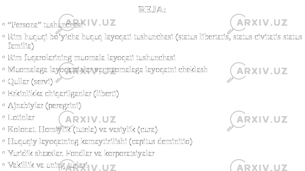 REJA: • “ Persona” tushunchasi • Rim huquqi bo‘yicha huquq layoqati tushunchasi (status libertatis, status civitatis status familia) • Rim fuqarolarining muomala layoqati tushunchasi • Muomalaga layoqatsizlar va muomalaga layoqatni cheklash • Qullar (servi) • Erkinlikka chiqarilganlar (liberti) • Ajnabiylar (peregrini) • Lotinlar • Kolonat. Homiylik (tutela) va vasiylik (cura) • Huquqiy layoqatning kamaytirilishi (capitus deminitio) • Yuridik shaxslar. Fondlar va korporatsiyalar • Vakillik va uning turlari 