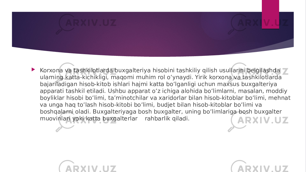  Korxona va tashkilotlarda buxgalteriya hisobini tashkiliy qilish usullarini belgilashda ularning katta-kichikligi, maqomi muhim rol o‘ynaydi. Yirik korxona va tashkilotlarda bajariladigan hisob-kitob ishlari hajmi katta bo‘lganligi uchun maxsus buxgalteriya apparati tashkil etiladi. Ushbu apparat o‘z ichiga alohida bo‘limlarni, masalan, moddiy boyliklar hisobi bo‘limi, ta’minotchilar va xaridorlar bilan hisob-kitoblar bo‘limi, mehnat va unga haq to‘lash hisob-kitobi bo‘limi, budjet bilan hisob-kitoblar bo‘limi va boshqalarni oladi. Buxgalteriyaga bosh buxgalter, uning bo‘limlariga bosh buxgalter muovinlari yoki katta buxgalterlar rahbarlik qiladi. 