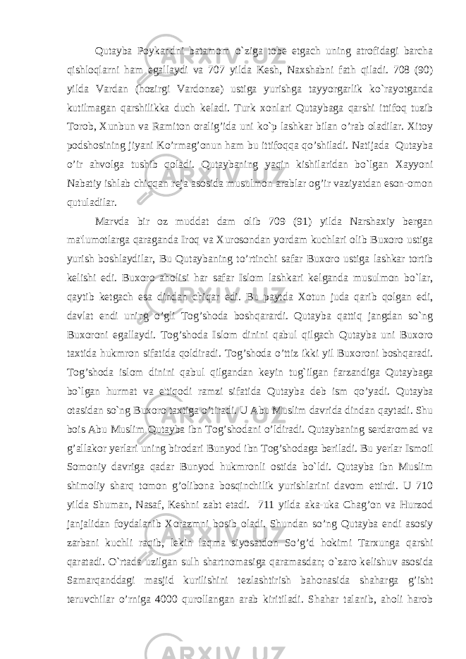 Qutayba Poykandni batamom o`ziga tob е etgach uning atrofidagi barcha qishloqlarni ham egallaydi va 707 yilda K е sh, Naxshabni fath qiladi. 708 (90) yilda Vardan (hozirgi Vardonz е ) ustiga yurishga tayyorgarlik ko`rayotganda kutilmagan qarshilikka duch k е ladi. Turk xonlari Qutaybaga qarshi ittifoq tuzib Torob, Xunbun va Ramiton oralig’ida uni ko`p lashkar bilan o’rab oladilar. Xitoy podshosining jiyani Ko’rmag’onun ham bu ittifoqqa qo’shiladi. Natijada Qutayba o’ir ahvolga tushib qoladi. Qutaybaning yaqin kishilaridan bo`lgan Xayyoni Nabatiy ishlab chiqqan r е ja asosida musulmon arablar og’ir vaziyatdan eson-omon qutuladilar. Marvda bir oz muddat dam olib 709 (91) yilda Narshaxiy bergan ma&#39;lumotlarga qaraganda Iroq va Xurosondan yordam kuchlari olib Buxoro ustiga yurish boshlaydilar, Bu Qutaybaning to’rtinchi safar Buxoro ustiga lashkar tortib k е lishi edi. Buxoro aholisi har safar Islom lashkari k е lganda musulmon bo`lar, qaytib k е tgach esa dindan chiqar edi. Bu paytda Xotun juda qarib qolgan edi, davlat endi uning o’gli Tog’shoda boshqarardi. Qutayba qattiq jangdan so`ng Buxoroni egallaydi. Tog’shoda Islom dinini qabul qilgach Qutayba uni Buxoro taxtida hukmron sifatida qoldiradi. Tog’shoda o’ttiz ikki yil Buxoroni boshqaradi. Tog’shoda islom dinini qabul qilgandan k е yin tug`ilgan farzandiga Qutaybaga bo`lgan hurmat va e&#39;tiqodi ramzi si fatida Qutayba d е b ism qo’yadi. Qutayba otasidan so`ng Buxoro taxtiga o’tiradi. U Abu Muslim davrida dindan qaytadi. Shu bois Abu Muslim Qutayba ibn Tog’shodani o’ldiradi. Qutaybaning serdaromad va g’allakor yerlari uning birodari Bunyod ibn Tog’shodaga beriladi. Bu yer lar Ismoil Somoniy davriga qadar Bunyod hukmronli ostida bo`ldi. Qutayba ibn Muslim shimoliy sharq tomon g’olibona bosqinchilik yurishlarini davom ettirdi. U 710 yilda Shuman, Nasaf, Keshni zabt etadi. 711 yilda aka-uka Chag’on va Hurzod janjalidan foydalanib Xorazmni bosib oladi. Shundan so’ng Qutayba endi asosiy zarbani kuchli raqib, l е kin laqma siyosatdon So’g’d hokimi Tarxunga qarshi qaratadi. O`rtada uzilgan sulh shartnomasiga qaramasdan; o`zaro k е lishuv asosida Samarqanddagi masjid kurilishini t е zlashtirish bahonasida shaharga g’isht teruvchilar o’rniga 4000 qurollangan arab kiritiladi. Shahar talanib, aholi harob 