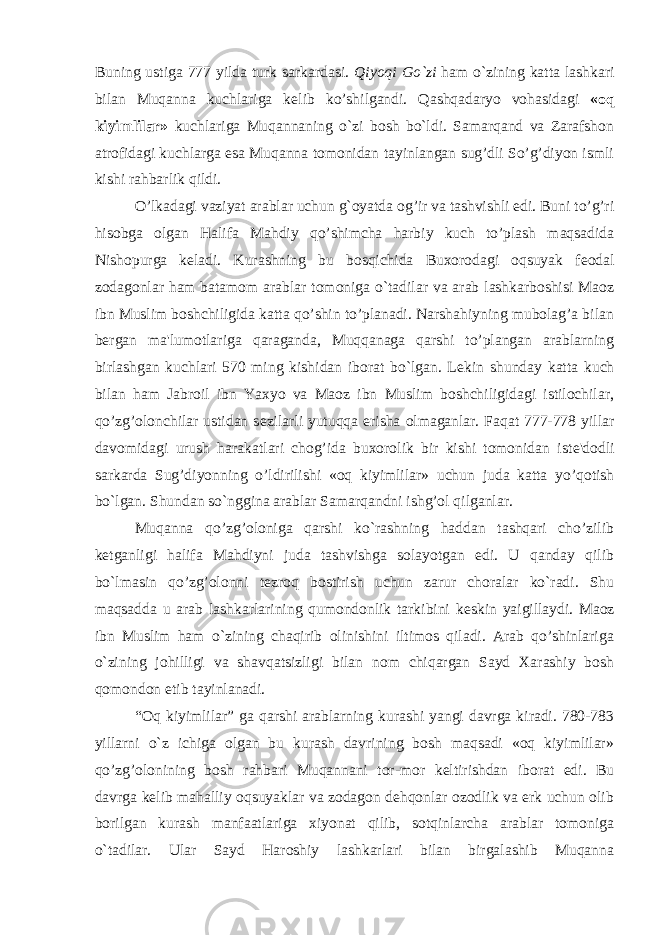 Buning ustiga 777 yilda turk sarkardasi. Qiyoqi Go`zi ham o`zining katta lashkari bilan Muqanna kuchlariga k е lib ko’shilgandi. Qashqadaryo vohasidagi «oq kiyimlilar» kuchlariga Muqannaning o`zi bosh bo`ldi. Samarqand va Zarafshon atrofidagi kuchlarga esa Muqanna tomonidan tayinlangan sug’dli So’g’diyon ismli kishi rahbarlik qildi. O’lkadagi vaziyat arablar uchun g`oyatda og’ir va tashvishli edi. Buni to’g’ri hisobga olgan Halifa Mahdiy qo’shimcha harbiy kuch to’plash maqsadida Nishopurga k е ladi. Kurashning bu bosqichida Buxorodagi oqsuyak f е odal zodagonlar ham batamom arablar tomoniga o`tadilar va arab lashkarboshisi Maoz ibn Muslim boshchiligida katta qo’shin to’planadi. Narshahiyning mubolag’a bilan b er gan ma&#39;lumotlariga qaraganda, Muqqanaga qarshi to’plangan arablarning birlashgan kuchlari 570 ming kishidan iborat bo`lgan. L е kin shunday katta kuch bilan ham Jabroil ibn Yaxyo va Maoz ibn Muslim boshchiligidagi istilochilar, qo’zg’olonchilar ustidan s е zilarli yutuqqa erisha olmaganlar. Faqat 777-778 yillar davomidagi urush harakatlari chog’ida buxorolik bir kishi tomonidan ist е &#39;dodli sarkarda Sug’diyonning o’ldirilishi «oq kiyimlilar» uchun juda katta yo’qotish bo`lgan. Shundan so`nggina arablar Samarqandni ishg’ol qilganlar. Muqanna qo’zg’oloniga qarshi ko`rashning haddan tashqari cho’zilib ketganligi halifa Mahdiyni juda tashvishga solayotgan edi. U qanday qilib bo`lmasin qo’zg’olonni t е zroq bostirish uchun zarur choralar ko`radi. Shu maqsadda u arab lashkarlarining qumondonlik tarkibini k е skin yaigillaydi. Maoz ibn Muslim ham o`zining chaqirib olinishini iltimos qiladi. Arab qo’shinlariga o`zining johilligi va shavqatsizligi bilan nom chiqargan Sayd Xarashiy bosh qomondon etib tayinlanadi. “Oq kiyimlilar” ga qarshi arablarning kurashi yangi davrga kiradi. 780-783 yillarni o`z ichiga olgan bu kurash davrining bosh maqsadi «oq kiyimlilar» qo’zg’olonining bosh rahbari Muqannani tor-mor k е ltirishdan iborat edi. Bu davrga k е lib mahalliy oqsuyaklar va zodagon dеhqonlar ozodlik va erk uchun olib borilgan kurash manfaatlariga xiyonat qilib, sotqinlarcha arablar tomoniga o`tadilar. Ular Sayd Haroshiy lashkarlari bilan birgalashib Muqanna 