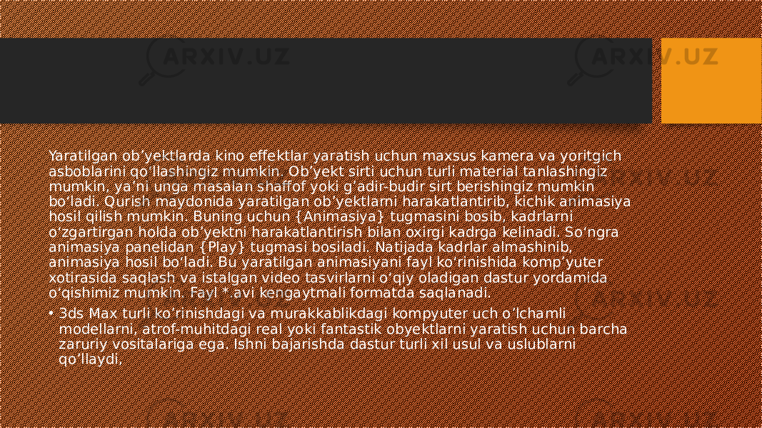 Yaratilgan ob’yektlarda kino effektlar yaratish uchun maxsus kamera va yoritgich asboblarini qo‘llashingiz mumkin. Ob’yekt sirti uchun turli material tanlashingiz mumkin, ya’ni unga masalan shaffof yoki g’adir-budir sirt berishingiz mumkin bo‘ladi. Qurish maydonida yaratilgan ob’yektlarni harakatlantirib, kichik animasiya hosil qilish mumkin. Buning uchun {Animasiya} tugmasini bosib, kadrlarni o‘zgartirgan holda ob’yektni harakatlantirish bilan oxirgi kadrga kelinadi. So‘ngra animasiya panelidan {Play} tugmasi bosiladi. Natijada kadrlar almashinib, animasiya hosil bo‘ladi. Bu yaratilgan animasiyani fayl ko‘rinishida komp’yuter xotirasida saqlash va istalgan video tasvirlarni o‘qiy oladigan dastur yordamida o‘qishimiz mumkin. Fayl *.avi kengaytmali formatda saqlanadi. • 3ds Max turli ko’rinishdagi va murakkablikdagi kompyuter uch o’lchamli modellarni, atrof-muhitdagi real yoki fantastik obyektlarni yaratish uchun barcha zaruriy vositalariga ega. Ishni bajarishda dastur turli xil usul va uslublarni qo’llaydi, 