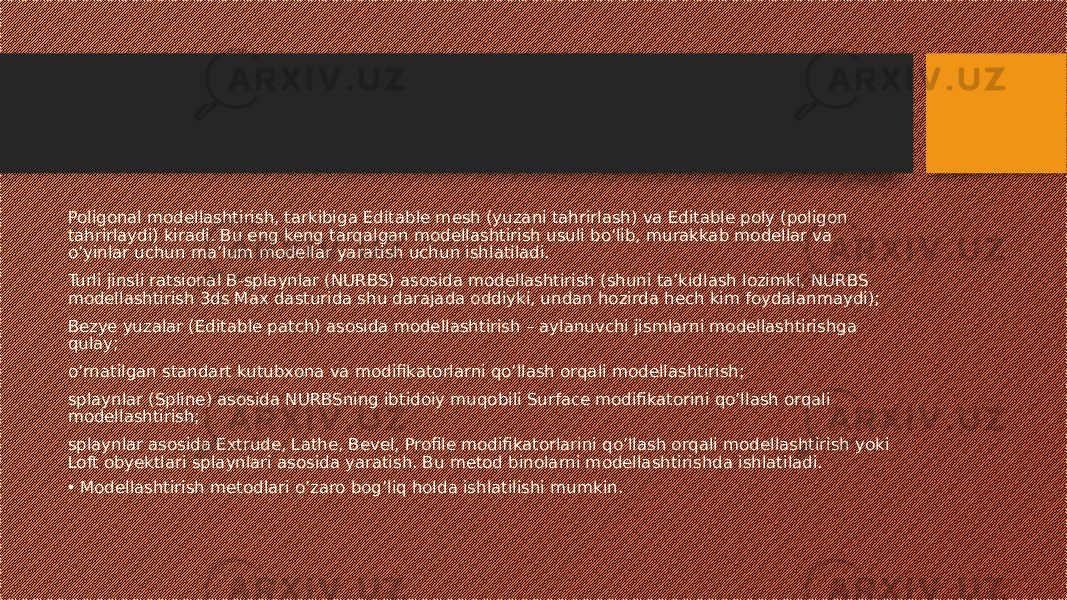 Poligonal modellashtirish, tarkibiga Editable mesh (yuzani tahrirlash) va Editable poly (poligon tahrirlaydi) kiradi. Bu eng keng tarqalgan modellashtirish usuli bo’lib, murakkab modellar va o’yinlar uchun ma’lum modellar yaratish uchun ishlatiladi. Turli jinsli ratsional B-splaynlar (NURBS) asosida modellashtirish (shuni ta’kidlash lozimki, NURBS modellashtirish 3ds Max dasturida shu darajada oddiyki, undan hozirda hech kim foydalanmaydi); Bezye yuzalar (Editable patch) asosida modellashtirish – aylanuvchi jismlarni modellashtirishga qulay; o’rnatilgan standart kutubxona va modifikatorlarni qo’llash orqali modellashtirish; splaynlar (Spline) asosida NURBSning ibtidoiy muqobili Surface modifikatorini qo’llash orqali modellashtirish; splaynlar asosida Extrude, Lathe, Bevel, Profile modifikatorlarini qo’llash orqali modellashtirish yoki Loft obyektlari splaynlari asosida yaratish. Bu metod binolarni modellashtirishda ishlatiladi. • Modellashtirish metodlari o’zaro bog’liq holda ishlatilishi mumkin. 